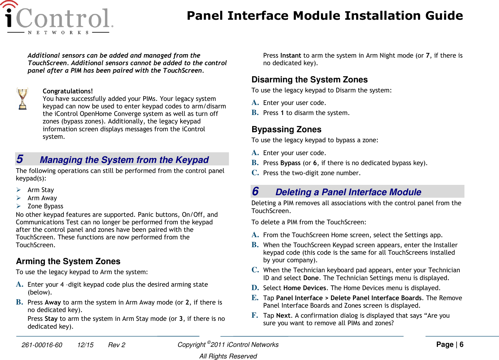 Panel Interface Module Installation Guide    Copyright ©2011 iControl Networks   Page | 6  All Rights Reserved 261-00016-60        12/15        Rev 2 Additional sensors can be added and managed from the TouchScreen. Additional sensors cannot be added to the control panel after a PIM has been paired with the TouchScreen. 5  Managing the System from the Keypad The following operations can still be performed from the control panel keypad(s):  Arm Stay   Arm Away  Zone Bypass No other keypad features are supported. Panic buttons, On/Off, and Communications Test can no longer be performed from the keypad after the control panel and zones have been paired with the TouchScreen. These functions are now performed from the TouchScreen. Arming the System Zones To use the legacy keypad to Arm the system: A. Enter your 4 –digit keypad code plus the desired arming state (below). B. Press Away to arm the system in Arm Away mode (or 2, if there is no dedicated key). Press Stay to arm the system in Arm Stay mode (or 3, if there is no dedicated key). Press Instant to arm the system in Arm Night mode (or 7, if there is no dedicated key). Disarming the System Zones To use the legacy keypad to Disarm the system: A. Enter your user code. B. Press 1 to disarm the system. Bypassing Zones To use the legacy keypad to bypass a zone: A. Enter your user code. B. Press Bypass (or 6, if there is no dedicated bypass key). C. Press the two-digit zone number. 6  Deleting a Panel Interface Module Deleting a PIM removes all associations with the control panel from the TouchScreen.  To delete a PIM from the TouchScreen:  A. From the TouchScreen Home screen, select the Settings app. B. When the TouchScreen Keypad screen appears, enter the Installer keypad code (this code is the same for all TouchScreens installed by your company). C. When the Technician keyboard pad appears, enter your Technician ID and select Done. The Technician Settings menu is displayed. D. Select Home Devices. The Home Devices menu is displayed. E. Tap Panel Interface &gt; Delete Panel Interface Boards. The Remove Panel Interface Boards and Zones screen is displayed. F. Tap Next. A confirmation dialog is displayed that says “Are you sure you want to remove all PIMs and zones?   Congratulations! You have successfully added your PIMs. Your legacy system keypad can now be used to enter keypad codes to arm/disarm the iControl OpenHome Converge system as well as turn off zones (bypass zones). Additionally, the legacy keypad information screen displays messages from the iControl system. 