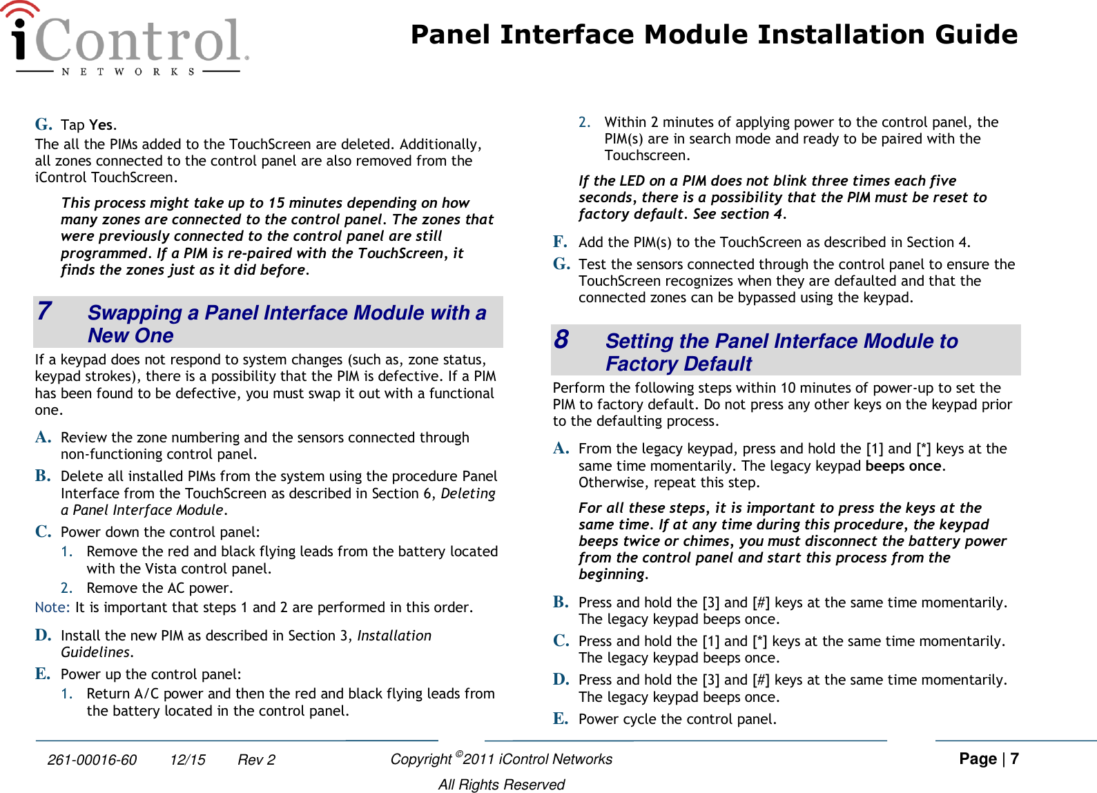 Panel Interface Module Installation Guide    Copyright ©2011 iControl Networks   Page | 7  All Rights Reserved 261-00016-60        12/15        Rev 2 G. Tap Yes. The all the PIMs added to the TouchScreen are deleted. Additionally, all zones connected to the control panel are also removed from the iControl TouchScreen. This process might take up to 15 minutes depending on how many zones are connected to the control panel. The zones that were previously connected to the control panel are still programmed. If a PIM is re-paired with the TouchScreen, it finds the zones just as it did before. 7  Swapping a Panel Interface Module with a New One If a keypad does not respond to system changes (such as, zone status, keypad strokes), there is a possibility that the PIM is defective. If a PIM has been found to be defective, you must swap it out with a functional one. A. Review the zone numbering and the sensors connected through non-functioning control panel. B. Delete all installed PIMs from the system using the procedure Panel Interface from the TouchScreen as described in Section 6, Deleting a Panel Interface Module. C. Power down the control panel: 1. Remove the red and black flying leads from the battery located with the Vista control panel. 2. Remove the AC power. Note: It is important that steps 1 and 2 are performed in this order. D. Install the new PIM as described in Section 3, Installation Guidelines. E. Power up the control panel: 1. Return A/C power and then the red and black flying leads from the battery located in the control panel. 2. Within 2 minutes of applying power to the control panel, the PIM(s) are in search mode and ready to be paired with the Touchscreen.  If the LED on a PIM does not blink three times each five seconds, there is a possibility that the PIM must be reset to factory default. See section 4. F. Add the PIM(s) to the TouchScreen as described in Section 4. G. Test the sensors connected through the control panel to ensure the TouchScreen recognizes when they are defaulted and that the connected zones can be bypassed using the keypad. 8  Setting the Panel Interface Module to Factory Default Perform the following steps within 10 minutes of power-up to set the PIM to factory default. Do not press any other keys on the keypad prior to the defaulting process. A. From the legacy keypad, press and hold the [1] and [*] keys at the same time momentarily. The legacy keypad beeps once. Otherwise, repeat this step. For all these steps, it is important to press the keys at the same time. If at any time during this procedure, the keypad beeps twice or chimes, you must disconnect the battery power from the control panel and start this process from the beginning. B. Press and hold the [3] and [#] keys at the same time momentarily. The legacy keypad beeps once.  C. Press and hold the [1] and [*] keys at the same time momentarily. The legacy keypad beeps once.  D. Press and hold the [3] and [#] keys at the same time momentarily. The legacy keypad beeps once. E. Power cycle the control panel. 