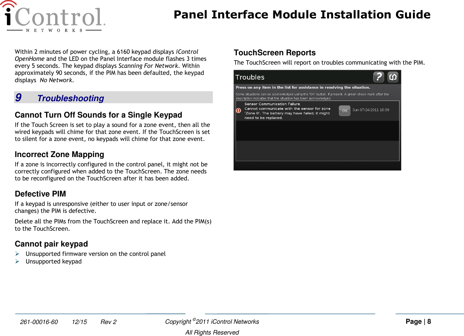 Panel Interface Module Installation Guide    Copyright ©2011 iControl Networks   Page | 8  All Rights Reserved 261-00016-60        12/15        Rev 2 Within 2 minutes of power cycling, a 6160 keypad displays iControl OpenHome and the LED on the Panel Interface module flashes 3 times every 5 seconds. The keypad displays Scanning For Network. Within approximately 90 seconds, if the PIM has been defaulted, the keypad displays  No Network. 9  Troubleshooting Cannot Turn Off Sounds for a Single Keypad If the Touch Screen is set to play a sound for a zone event, then all the wired keypads will chime for that zone event. If the TouchScreen is set to silent for a zone event, no keypads will chime for that zone event. Incorrect Zone Mapping If a zone is incorrectly configured in the control panel, it might not be correctly configured when added to the TouchScreen. The zone needs to be reconfigured on the TouchScreen after it has been added. Defective PIM If a keypad is unresponsive (either to user input or zone/sensor changes) the PIM is defective. Delete all the PIMs from the TouchScreen and replace it. Add the PIM(s) to the TouchScreen. Cannot pair keypad  Unsupported firmware version on the control panel  Unsupported keypad TouchScreen Reports  The TouchScreen will report on troubles communicating with the PIM.  