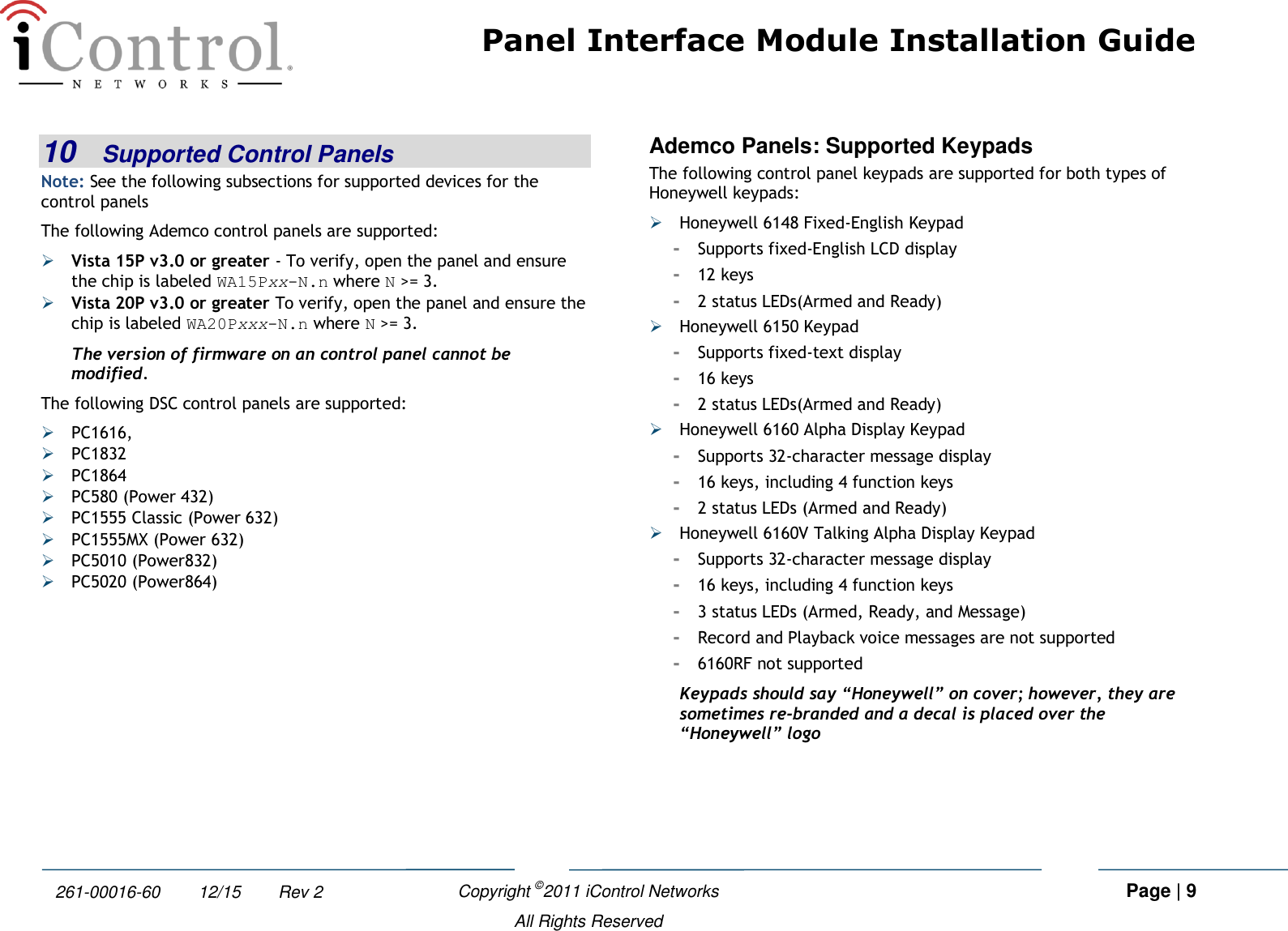 Panel Interface Module Installation Guide    Copyright ©2011 iControl Networks   Page | 9  All Rights Reserved 261-00016-60        12/15        Rev 2 10 Supported Control Panels Note: See the following subsections for supported devices for the control panels The following Ademco control panels are supported:  Vista 15P v3.0 or greater - To verify, open the panel and ensure the chip is labeled WA15Pxx-N.n where N &gt;= 3.  Vista 20P v3.0 or greater To verify, open the panel and ensure the chip is labeled WA20Pxxx-N.n where N &gt;= 3. The version of firmware on an control panel cannot be modified. The following DSC control panels are supported:  PC1616,  PC1832  PC1864  PC580 (Power 432)  PC1555 Classic (Power 632)  PC1555MX (Power 632)  PC5010 (Power832)  PC5020 (Power864) Ademco Panels: Supported Keypads The following control panel keypads are supported for both types of Honeywell keypads:  Honeywell 6148 Fixed-English Keypad -  Supports fixed-English LCD display -  12 keys -  2 status LEDs(Armed and Ready)  Honeywell 6150 Keypad -  Supports fixed-text display -  16 keys -  2 status LEDs(Armed and Ready)  Honeywell 6160 Alpha Display Keypad -  Supports 32-character message display -  16 keys, including 4 function keys -  2 status LEDs (Armed and Ready)  Honeywell 6160V Talking Alpha Display Keypad -  Supports 32-character message display -  16 keys, including 4 function keys -  3 status LEDs (Armed, Ready, and Message) -  Record and Playback voice messages are not supported -  6160RF not supported Keypads should say “Honeywell” on cover; however, they are sometimes re-branded and a decal is placed over the “Honeywell” logo  