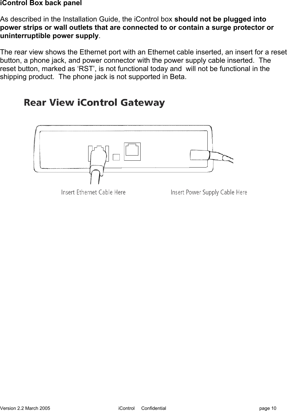 Version 2.2 March 2005 iControl     Confidential page 10iControl Box back panelAs described in the Installation Guide, the iControl box should not be plugged intopower strips or wall outlets that are connected to or contain a surge protector oruninterruptible power supply.The rear view shows the Ethernet port with an Ethernet cable inserted, an insert for a resetbutton, a phone jack, and power connector with the power supply cable inserted.  Thereset button, marked as ‘RST’, is not functional today and  will not be functional in theshipping product.  The phone jack is not supported in Beta.