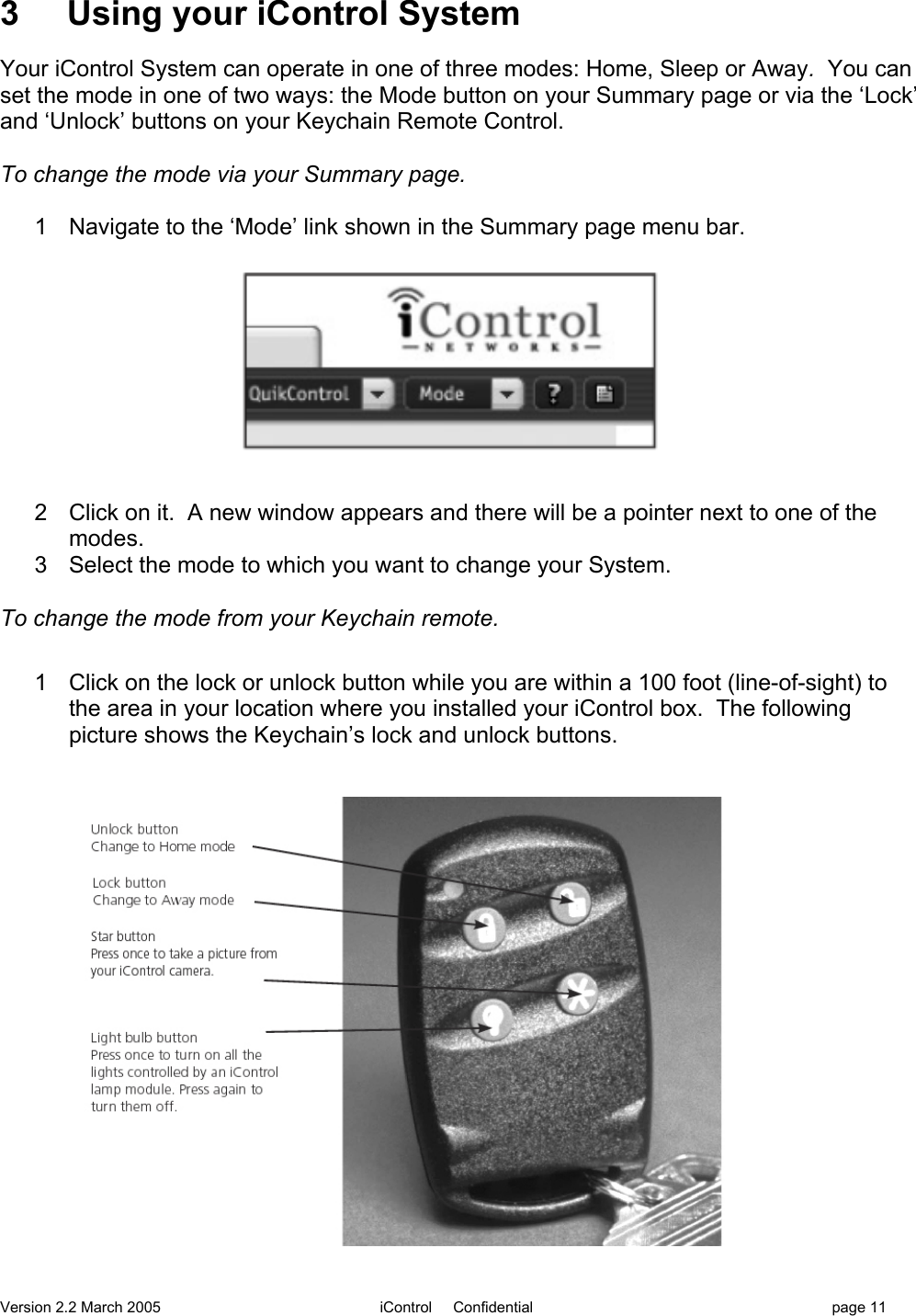 Version 2.2 March 2005 iControl     Confidential page 113     Using your iControl SystemYour iControl System can operate in one of three modes: Home, Sleep or Away.  You canset the mode in one of two ways: the Mode button on your Summary page or via the ‘Lock’and ‘Unlock’ buttons on your Keychain Remote Control.To change the mode via your Summary page.1  Navigate to the ‘Mode’ link shown in the Summary page menu bar.2  Click on it.  A new window appears and there will be a pointer next to one of themodes.3  Select the mode to which you want to change your System.To change the mode from your Keychain remote.1  Click on the lock or unlock button while you are within a 100 foot (line-of-sight) tothe area in your location where you installed your iControl box.  The followingpicture shows the Keychain’s lock and unlock buttons.