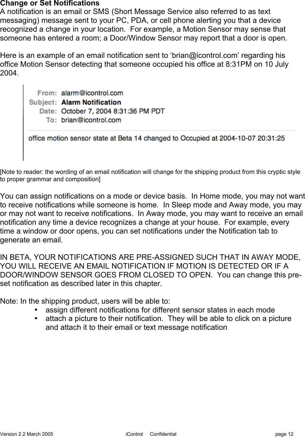 Version 2.2 March 2005 iControl     Confidential page 12Change or Set NotificationsA notification is an email or SMS (Short Message Service also referred to as textmessaging) message sent to your PC, PDA, or cell phone alerting you that a devicerecognized a change in your location.  For example, a Motion Sensor may sense thatsomeone has entered a room; a Door/Window Sensor may report that a door is open.Here is an example of an email notification sent to ‘brian@icontrol.com’ regarding hisoffice Motion Sensor detecting that someone occupied his office at 8:31PM on 10 July2004.[Note to reader: the wording of an email notification will change for the shipping product from this cryptic styleto proper grammar and composition]You can assign notifications on a mode or device basis.  In Home mode, you may not wantto receive notifications while someone is home.  In Sleep mode and Away mode, you mayor may not want to receive notifications.  In Away mode, you may want to receive an emailnotification any time a device recognizes a change at your house.  For example, everytime a window or door opens, you can set notifications under the Notification tab togenerate an email.IN BETA, YOUR NOTIFICATIONS ARE PRE-ASSIGNED SUCH THAT IN AWAY MODE,YOU WILL RECEIVE AN EMAIL NOTIFICATION IF MOTION IS DETECTED OR IF ADOOR/WINDOW SENSOR GOES FROM CLOSED TO OPEN.  You can change this pre-set notification as described later in this chapter.Note: In the shipping product, users will be able to:•  assign different notifications for different sensor states in each mode•  attach a picture to their notification.  They will be able to click on a pictureand attach it to their email or text message notification