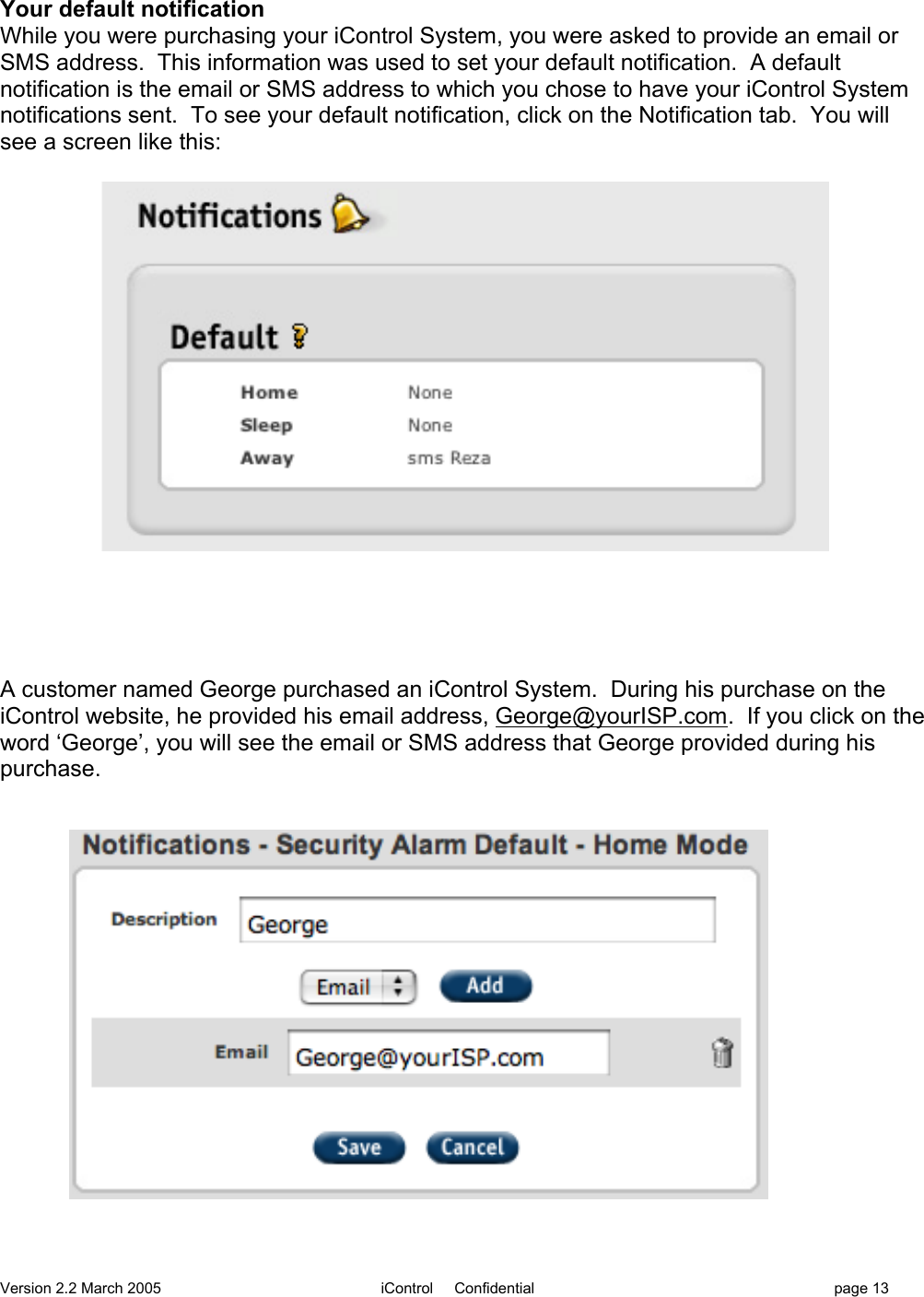 Version 2.2 March 2005 iControl     Confidential page 13Your default notificationWhile you were purchasing your iControl System, you were asked to provide an email orSMS address.  This information was used to set your default notification.  A defaultnotification is the email or SMS address to which you chose to have your iControl Systemnotifications sent.  To see your default notification, click on the Notification tab.  You willsee a screen like this:A customer named George purchased an iControl System.  During his purchase on theiControl website, he provided his email address, George@yourISP.com.  If you click on theword ‘George’, you will see the email or SMS address that George provided during hispurchase.