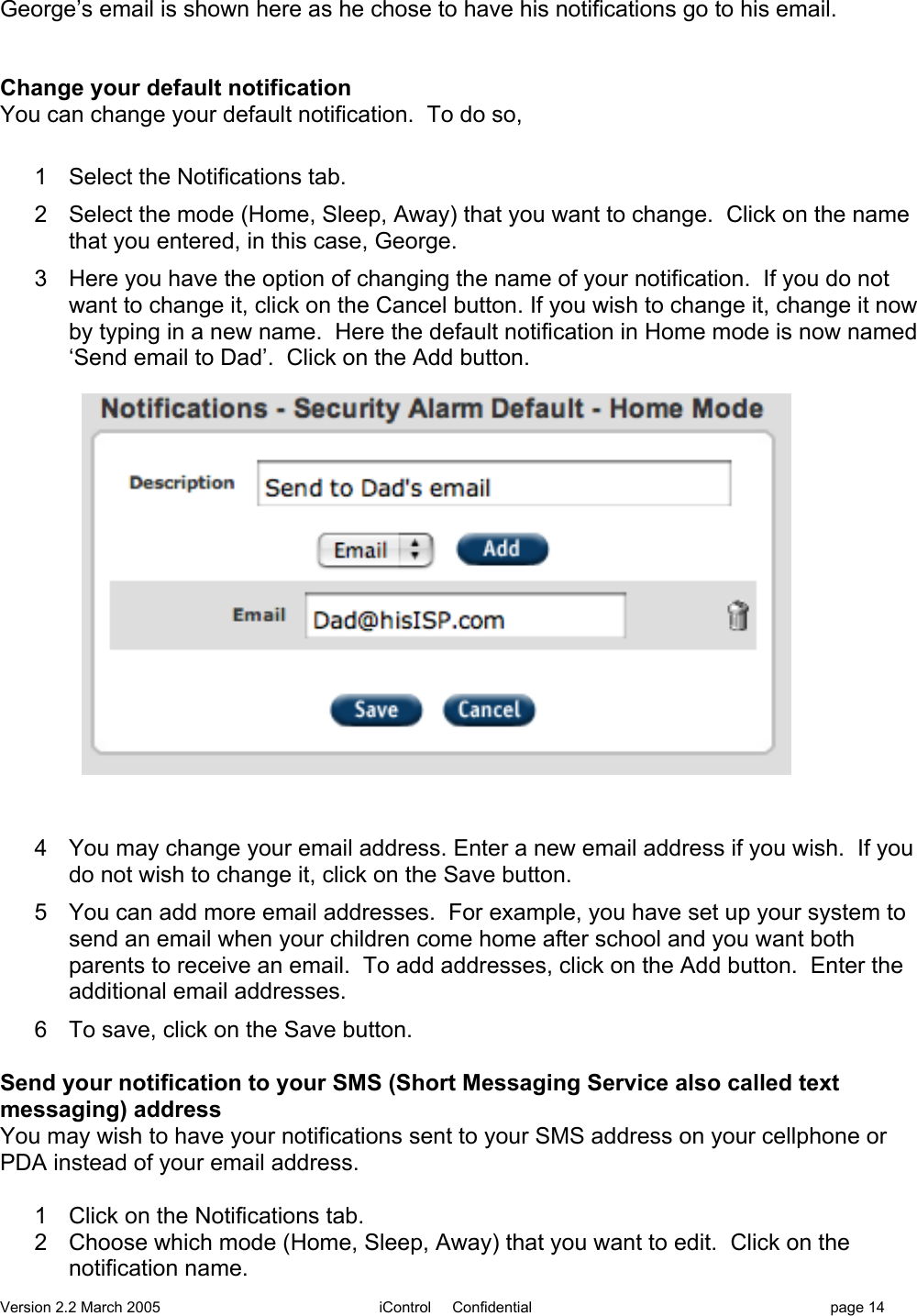 Version 2.2 March 2005 iControl     Confidential page 14George’s email is shown here as he chose to have his notifications go to his email.Change your default notificationYou can change your default notification.  To do so,1  Select the Notifications tab.2  Select the mode (Home, Sleep, Away) that you want to change.  Click on the namethat you entered, in this case, George.3  Here you have the option of changing the name of your notification.  If you do notwant to change it, click on the Cancel button. If you wish to change it, change it nowby typing in a new name.  Here the default notification in Home mode is now named‘Send email to Dad’.  Click on the Add button.  4  You may change your email address. Enter a new email address if you wish.  If youdo not wish to change it, click on the Save button.5  You can add more email addresses.  For example, you have set up your system tosend an email when your children come home after school and you want bothparents to receive an email.  To add addresses, click on the Add button.  Enter theadditional email addresses.6  To save, click on the Save button.Send your notification to your SMS (Short Messaging Service also called textmessaging) addressYou may wish to have your notifications sent to your SMS address on your cellphone orPDA instead of your email address.  1  Click on the Notifications tab.2  Choose which mode (Home, Sleep, Away) that you want to edit.  Click on thenotification name.