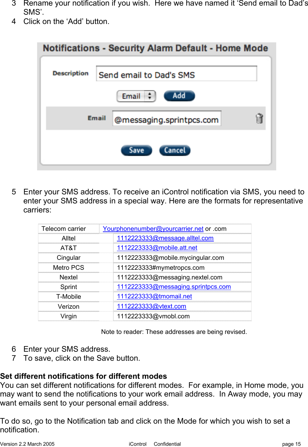 Version 2.2 March 2005 iControl     Confidential page 153  Rename your notification if you wish.  Here we have named it ‘Send email to Dad’sSMS’.4  Click on the ‘Add’ button.5  Enter your SMS address. To receive an iControl notification via SMS, you need toenter your SMS address in a special way. Here are the formats for representativecarriers:Telecom carrierYourphonenumber@yourcarrier.net or .comAlltel1112223333@message.alltel.comAT&amp;T1112223333@mobile.att.netCingular1112223333@mobile.mycingular.comMetro PCS1112223333#mymetropcs.comNextel1112223333@messaging.nextel.comSprint1112223333@messaging.sprintpcs.comT-Mobile1112223333@tmomail.netVerizon1112223333@vtext.comVirgin1112223333@vmobl.comNote to reader: These addresses are being revised.6  Enter your SMS address.7  To save, click on the Save button.Set different notifications for different modesYou can set different notifications for different modes.  For example, in Home mode, youmay want to send the notifications to your work email address.  In Away mode, you maywant emails sent to your personal email address.To do so, go to the Notification tab and click on the Mode for which you wish to set anotification.