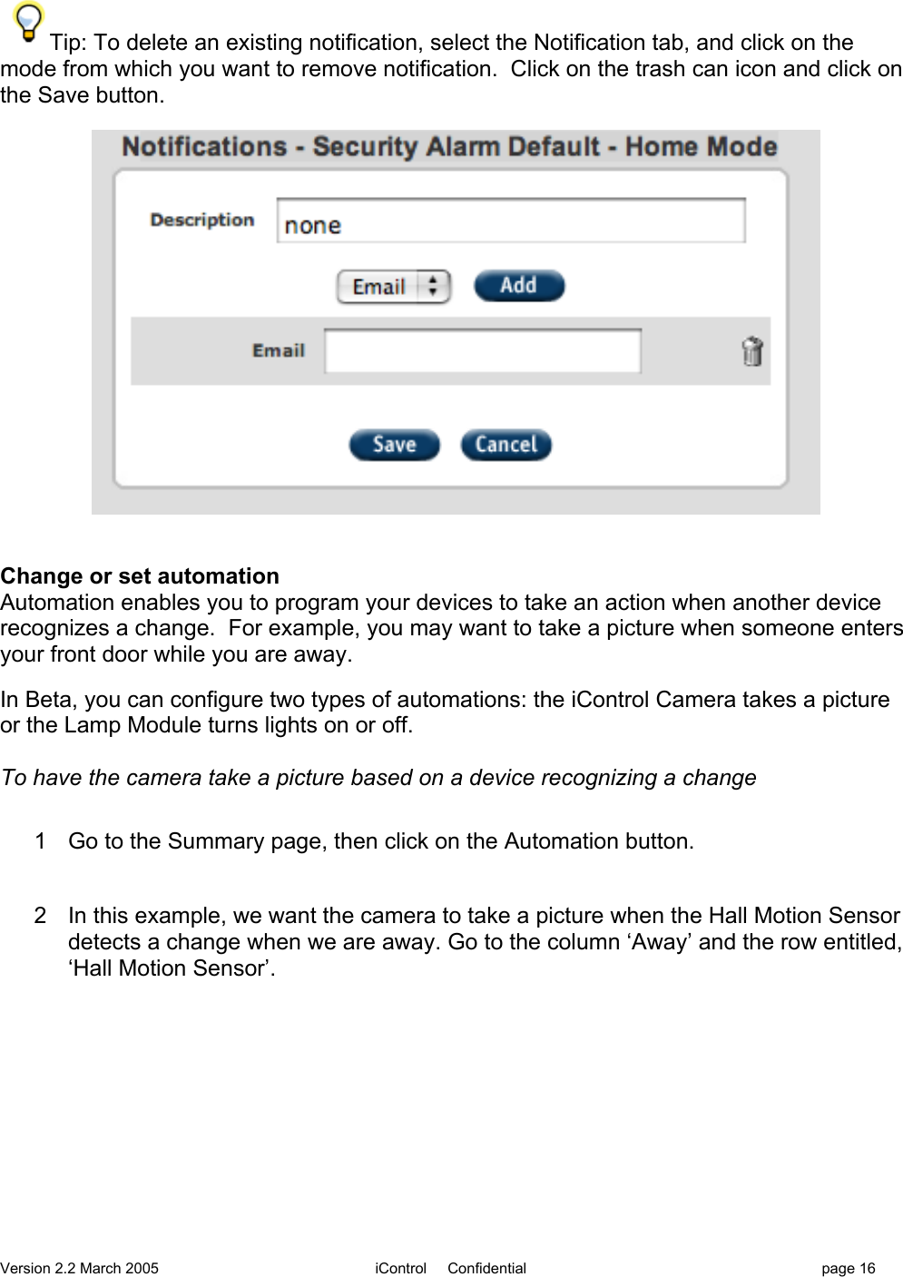 Version 2.2 March 2005 iControl     Confidential page 16Tip: To delete an existing notification, select the Notification tab, and click on themode from which you want to remove notification.  Click on the trash can icon and click onthe Save button.Change or set automationAutomation enables you to program your devices to take an action when another devicerecognizes a change.  For example, you may want to take a picture when someone entersyour front door while you are away.In Beta, you can configure two types of automations: the iControl Camera takes a pictureor the Lamp Module turns lights on or off.To have the camera take a picture based on a device recognizing a change1  Go to the Summary page, then click on the Automation button.2  In this example, we want the camera to take a picture when the Hall Motion Sensordetects a change when we are away. Go to the column ‘Away’ and the row entitled,‘Hall Motion Sensor’.