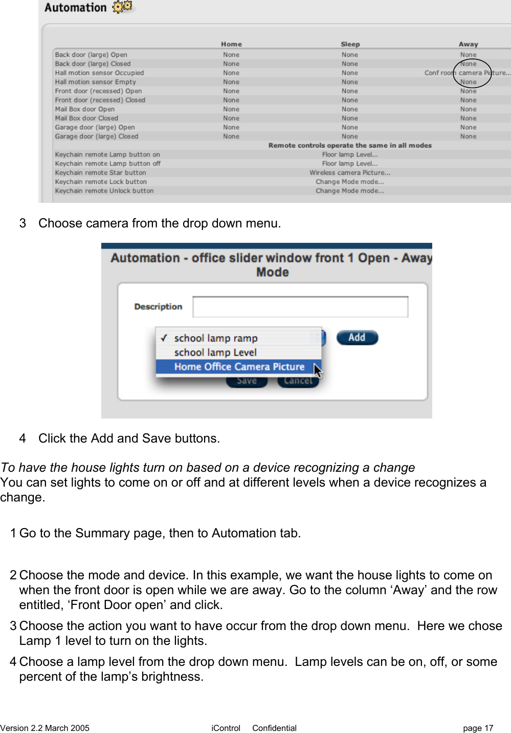 Version 2.2 March 2005 iControl     Confidential page 173  Choose camera from the drop down menu.4  Click the Add and Save buttons.To have the house lights turn on based on a device recognizing a changeYou can set lights to come on or off and at different levels when a device recognizes achange.1 Go to the Summary page, then to Automation tab.2 Choose the mode and device. In this example, we want the house lights to come onwhen the front door is open while we are away. Go to the column ‘Away’ and the rowentitled, ‘Front Door open’ and click.3 Choose the action you want to have occur from the drop down menu.  Here we choseLamp 1 level to turn on the lights.4 Choose a lamp level from the drop down menu.  Lamp levels can be on, off, or somepercent of the lamp’s brightness.