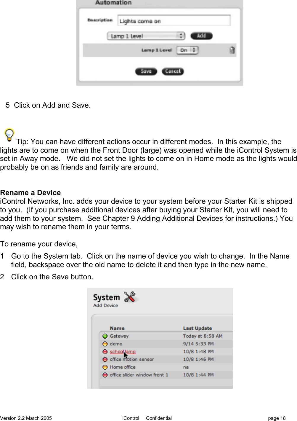 Version 2.2 March 2005 iControl     Confidential page 185  Click on Add and Save.Tip: You can have different actions occur in different modes.  In this example, thelights are to come on when the Front Door (large) was opened while the iControl System isset in Away mode.   We did not set the lights to come on in Home mode as the lights wouldprobably be on as friends and family are around.Rename a DeviceiControl Networks, Inc. adds your device to your system before your Starter Kit is shippedto you.  (If you purchase additional devices after buying your Starter Kit, you will need toadd them to your system.  See Chapter 9 Adding Additional Devices for instructions.) Youmay wish to rename them in your terms.To rename your device,1  Go to the System tab.  Click on the name of device you wish to change.  In the Namefield, backspace over the old name to delete it and then type in the new name.2  Click on the Save button.