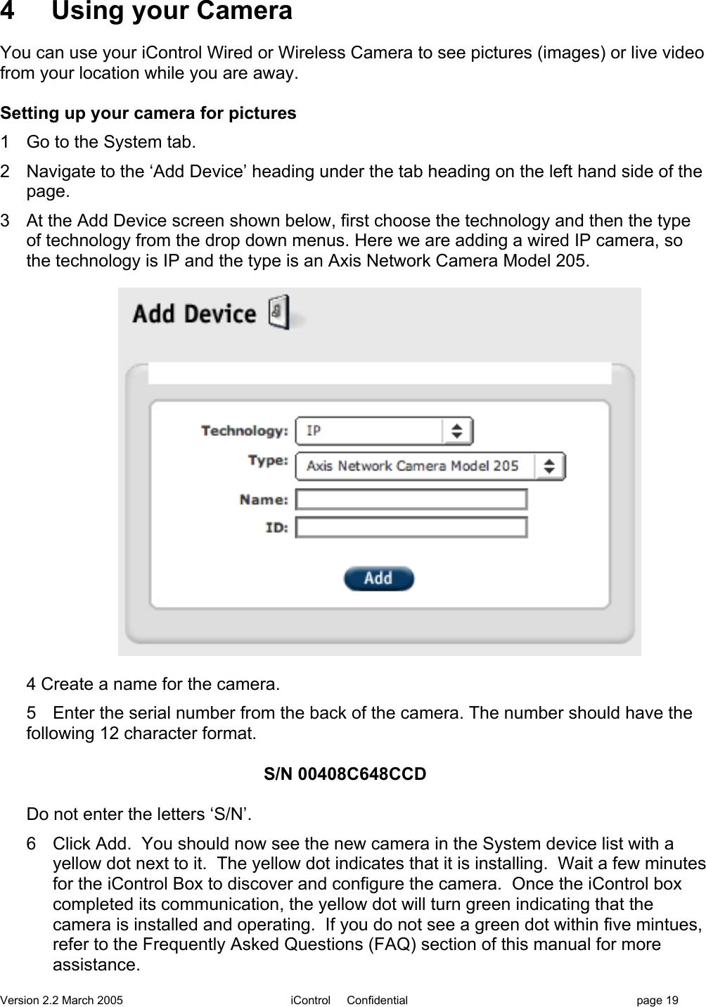 Version 2.2 March 2005 iControl     Confidential page 194     Using your CameraYou can use your iControl Wired or Wireless Camera to see pictures (images) or live videofrom your location while you are away.Setting up your camera for pictures1  Go to the System tab.2  Navigate to the ‘Add Device’ heading under the tab heading on the left hand side of thepage.3  At the Add Device screen shown below, first choose the technology and then the typeof technology from the drop down menus. Here we are adding a wired IP camera, sothe technology is IP and the type is an Axis Network Camera Model 205.4 Create a name for the camera.5 Enter the serial number from the back of the camera. The number should have thefollowing 12 character format.                                S/N 00408C648CCDDo not enter the letters ‘S/N’.6  Click Add.  You should now see the new camera in the System device list with ayellow dot next to it.  The yellow dot indicates that it is installing.  Wait a few minutesfor the iControl Box to discover and configure the camera.  Once the iControl boxcompleted its communication, the yellow dot will turn green indicating that thecamera is installed and operating.  If you do not see a green dot within five mintues,refer to the Frequently Asked Questions (FAQ) section of this manual for moreassistance.