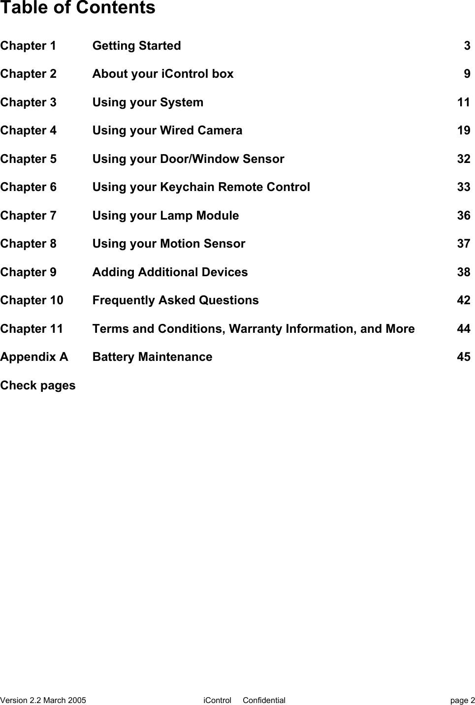 Version 2.2 March 2005 iControl     Confidential page 2Table of ContentsChapter 1  Getting Started 3Chapter 2 About your iControl box 9Chapter 3 Using your System 11Chapter 4 Using your Wired Camera  19Chapter 5 Using your Door/Window Sensor 32Chapter 6  Using your Keychain Remote Control    33Chapter 7 Using your Lamp Module 36Chapter 8 Using your Motion Sensor 37Chapter 9 Adding Additional Devices 38Chapter 10 Frequently Asked Questions 42Chapter 11 Terms and Conditions, Warranty Information, and More 44Appendix A    Battery Maintenance 45Check pages