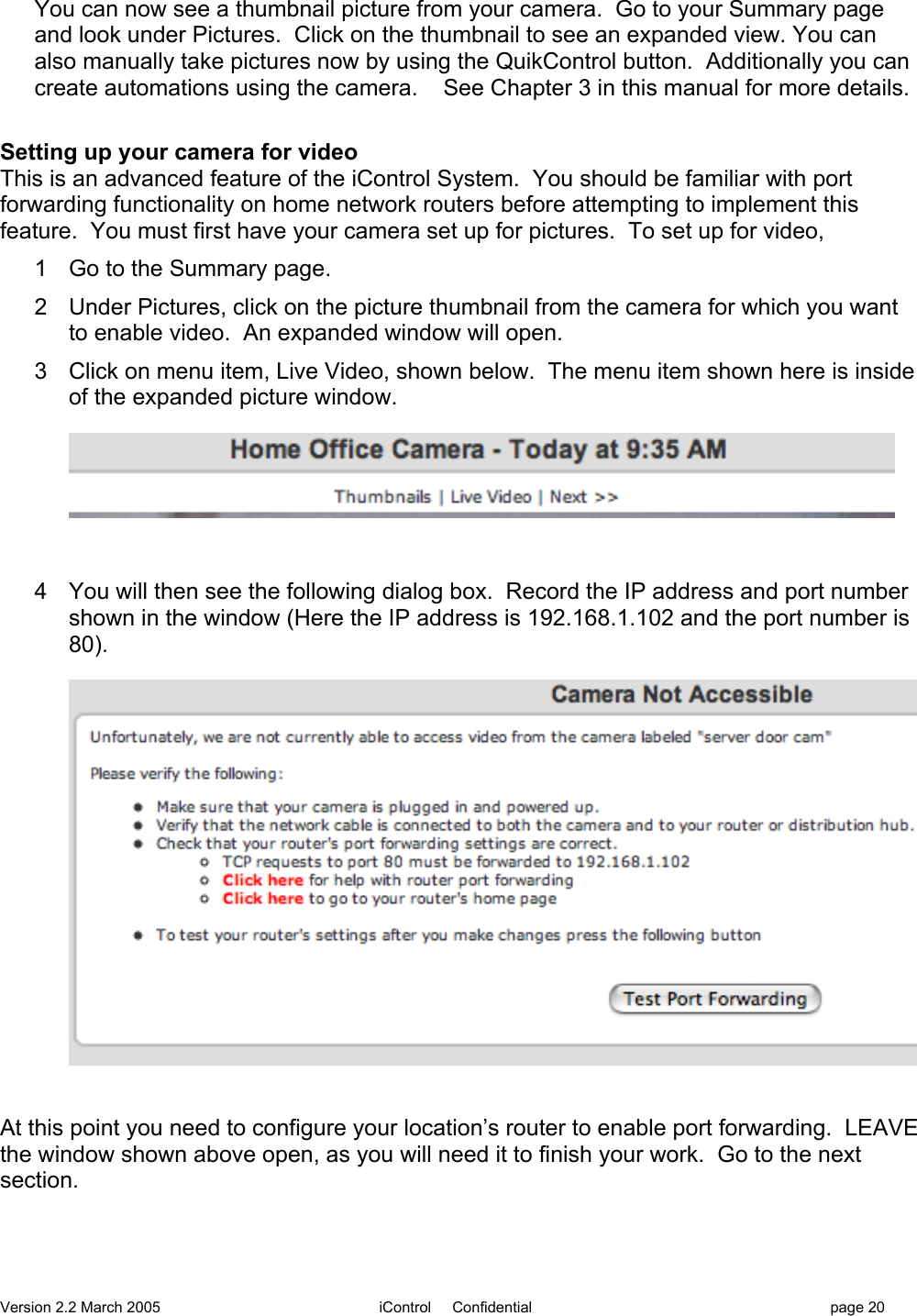 Version 2.2 March 2005 iControl     Confidential page 20You can now see a thumbnail picture from your camera.  Go to your Summary pageand look under Pictures.  Click on the thumbnail to see an expanded view. You canalso manually take pictures now by using the QuikControl button.  Additionally you cancreate automations using the camera.    See Chapter 3 in this manual for more details.Setting up your camera for videoThis is an advanced feature of the iControl System.  You should be familiar with portforwarding functionality on home network routers before attempting to implement thisfeature.  You must first have your camera set up for pictures.  To set up for video,1  Go to the Summary page.2  Under Pictures, click on the picture thumbnail from the camera for which you wantto enable video.  An expanded window will open.3  Click on menu item, Live Video, shown below.  The menu item shown here is insideof the expanded picture window.4  You will then see the following dialog box.  Record the IP address and port numbershown in the window (Here the IP address is 192.168.1.102 and the port number is80).At this point you need to configure your location’s router to enable port forwarding.  LEAVEthe window shown above open, as you will need it to finish your work.  Go to the nextsection.