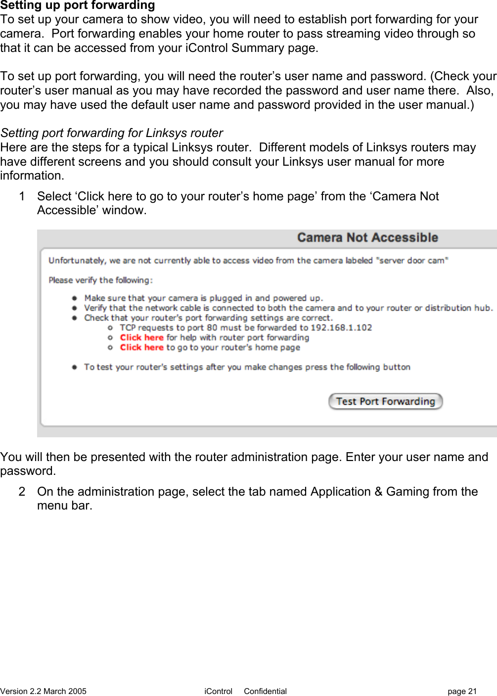 Version 2.2 March 2005 iControl     Confidential page 21Setting up port forwardingTo set up your camera to show video, you will need to establish port forwarding for yourcamera.  Port forwarding enables your home router to pass streaming video through sothat it can be accessed from your iControl Summary page.To set up port forwarding, you will need the router’s user name and password. (Check yourrouter’s user manual as you may have recorded the password and user name there.  Also,you may have used the default user name and password provided in the user manual.)Setting port forwarding for Linksys routerHere are the steps for a typical Linksys router.  Different models of Linksys routers mayhave different screens and you should consult your Linksys user manual for moreinformation.1  Select ‘Click here to go to your router’s home page’ from the ‘Camera NotAccessible’ window.You will then be presented with the router administration page. Enter your user name andpassword.2  On the administration page, select the tab named Application &amp; Gaming from themenu bar.