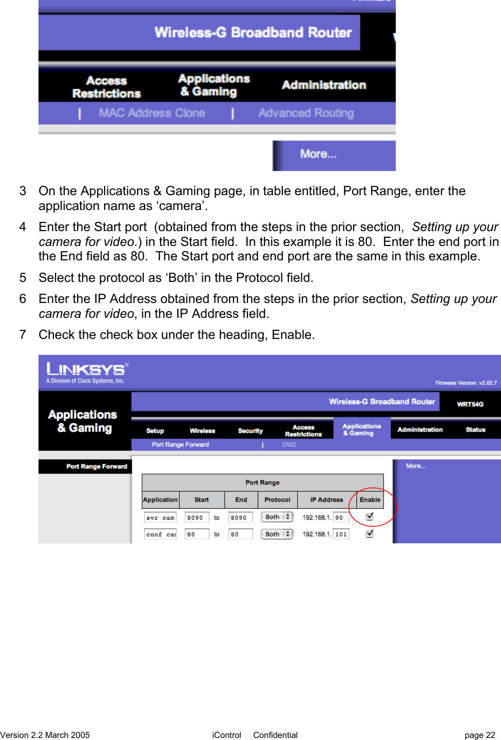 Version 2.2 March 2005 iControl     Confidential page 223  On the Applications &amp; Gaming page, in table entitled, Port Range, enter theapplication name as ‘camera’.4  Enter the Start port  (obtained from the steps in the prior section,  Setting up yourcamera for video.) in the Start field.  In this example it is 80.  Enter the end port inthe End field as 80.  The Start port and end port are the same in this example.5  Select the protocol as ‘Both’ in the Protocol field.6  Enter the IP Address obtained from the steps in the prior section, Setting up yourcamera for video, in the IP Address field.7  Check the check box under the heading, Enable.