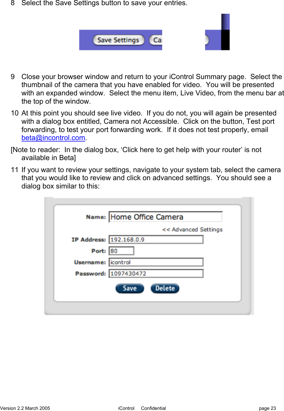 Version 2.2 March 2005 iControl     Confidential page 238  Select the Save Settings button to save your entries.9  Close your browser window and return to your iControl Summary page.  Select thethumbnail of the camera that you have enabled for video.  You will be presentedwith an expanded window.  Select the menu item, Live Video, from the menu bar atthe top of the window.10  At this point you should see live video.  If you do not, you will again be presentedwith a dialog box entitled, Camera not Accessible.  Click on the button, Test portforwarding, to test your port forwarding work.  If it does not test properly, emailbeta@incontrol.com.[Note to reader:  In the dialog box, ‘Click here to get help with your router’ is notavailable in Beta]11  If you want to review your settings, navigate to your system tab, select the camerathat you would like to review and click on advanced settings.  You should see adialog box similar to this: