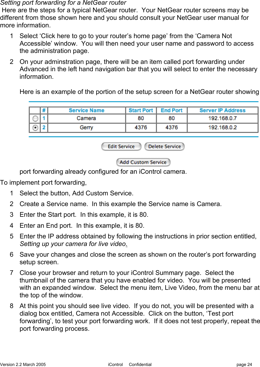 Version 2.2 March 2005 iControl     Confidential page 24Setting port forwarding for a NetGear router Here are the steps for a typical NetGear router.  Your NetGear router screens may bedifferent from those shown here and you should consult your NetGear user manual formore information.1  Select ‘Click here to go to your router’s home page’ from the ‘Camera NotAccessible’ window.  You will then need your user name and password to accessthe administration page.2  On your adminstration page, there will be an item called port forwarding underAdvanced in the left hand navigation bar that you will select to enter the necessaryinformation.Here is an example of the portion of the setup screen for a NetGear router showingport forwarding already configured for an iControl camera.To implement port forwarding,1  Select the button, Add Custom Service.2  Create a Service name.  In this example the Service name is Camera.3  Enter the Start port.  In this example, it is 80.4  Enter an End port.  In this example, it is 80.5  Enter the IP address obtained by following the instructions in prior section entitled,Setting up your camera for live video.6  Save your changes and close the screen as shown on the router’s port forwardingsetup screen.7  Close your browser and return to your iControl Summary page.  Select thethumbnail of the camera that you have enabled for video.  You will be presentedwith an expanded window.  Select the menu item, Live Video, from the menu bar atthe top of the window.8  At this point you should see live video.  If you do not, you will be presented with adialog box entitled, Camera not Accessible.  Click on the button, ‘Test portforwarding’, to test your port forwarding work.  If it does not test properly, repeat theport forwarding process.