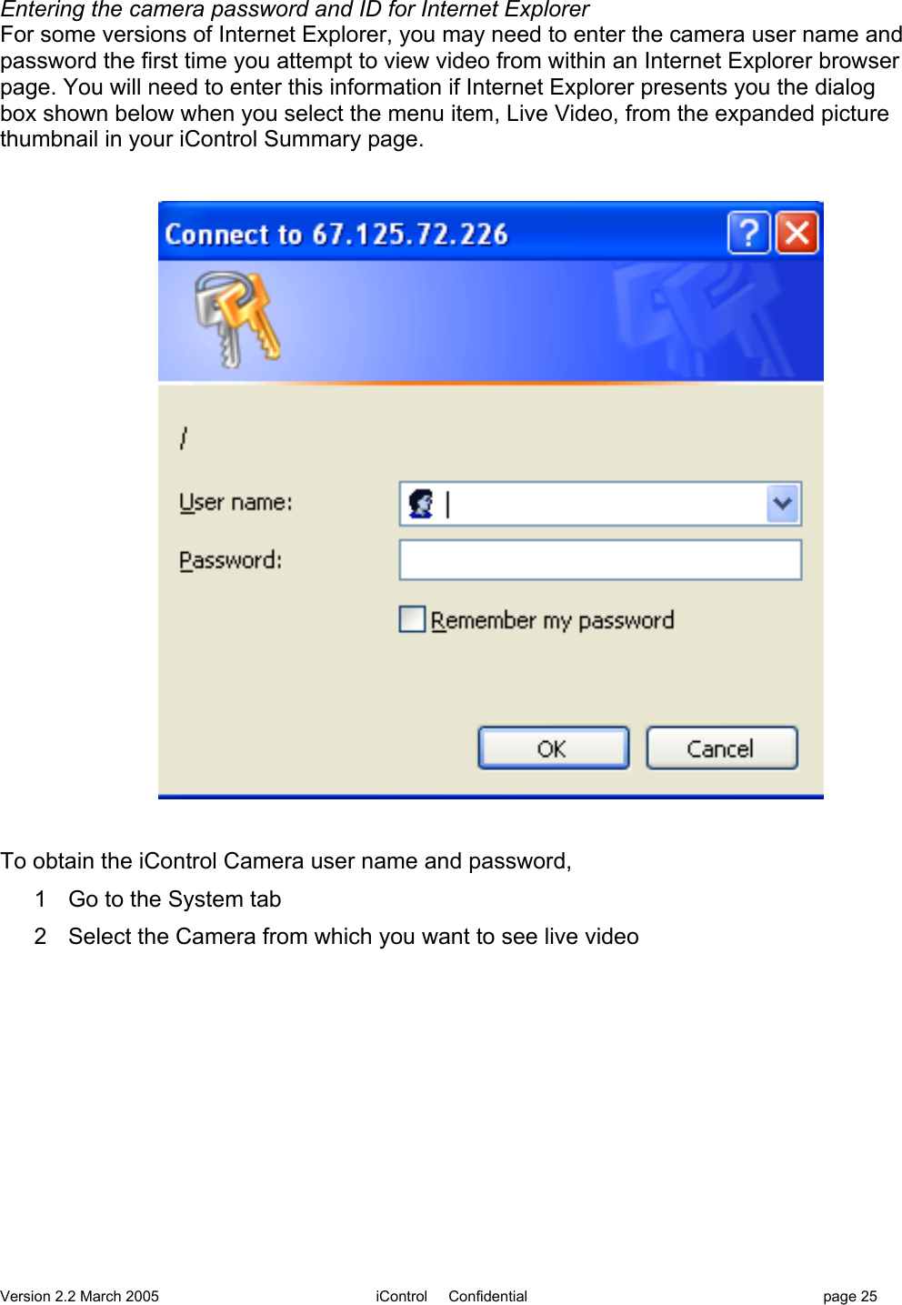 Version 2.2 March 2005 iControl     Confidential page 25Entering the camera password and ID for Internet ExplorerFor some versions of Internet Explorer, you may need to enter the camera user name andpassword the first time you attempt to view video from within an Internet Explorer browserpage. You will need to enter this information if Internet Explorer presents you the dialogbox shown below when you select the menu item, Live Video, from the expanded picturethumbnail in your iControl Summary page.To obtain the iControl Camera user name and password,1  Go to the System tab2  Select the Camera from which you want to see live video