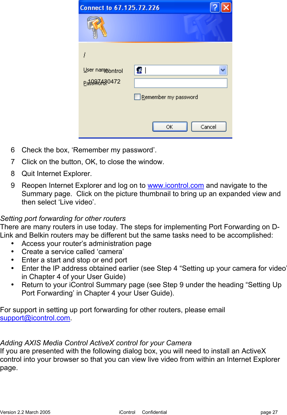 Version 2.2 March 2005 iControl     Confidential page 276  Check the box, ‘Remember my password’.7  Click on the button, OK, to close the window.8  Quit Internet Explorer.9  Reopen Internet Explorer and log on to www.icontrol.com and navigate to theSummary page.  Click on the picture thumbnail to bring up an expanded view andthen select ‘Live video’.Setting port forwarding for other routersThere are many routers in use today. The steps for implementing Port Forwarding on D-Link and Belkin routers may be different but the same tasks need to be accomplished:•  Access your router’s administration page•  Create a service called ‘camera’•  Enter a start and stop or end port•  Enter the IP address obtained earlier (see Step 4 “Setting up your camera for video’in Chapter 4 of your User Guide)•  Return to your iControl Summary page (see Step 9 under the heading “Setting UpPort Forwarding’ in Chapter 4 your User Guide).For support in setting up port forwarding for other routers, please emailsupport@icontrol.com.Adding AXIS Media Control ActiveX control for your CameraIf you are presented with the following dialog box, you will need to install an ActiveXcontrol into your browser so that you can view live video from within an Internet Explorerpage.icontrol1097430472