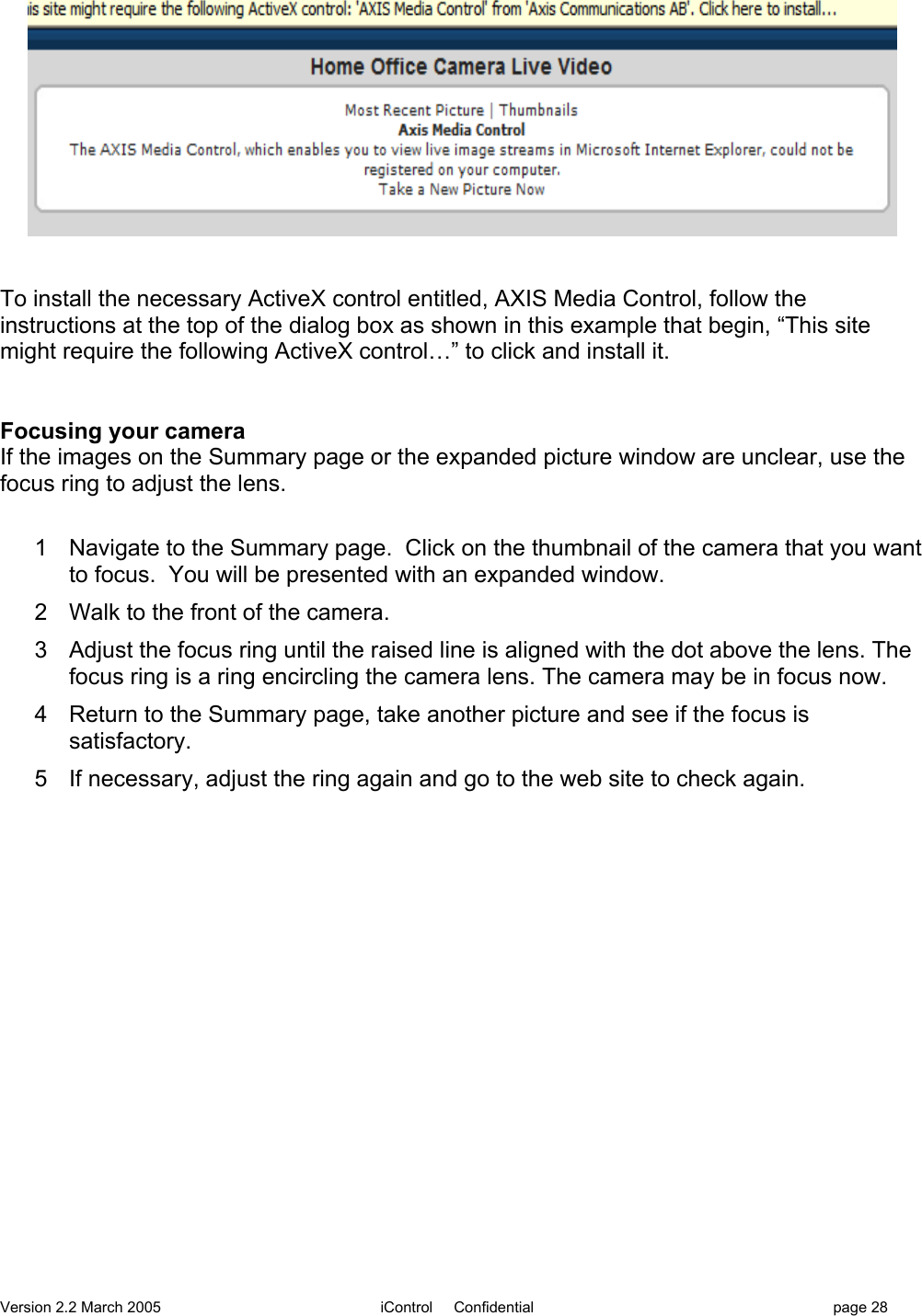 Version 2.2 March 2005 iControl     Confidential page 28To install the necessary ActiveX control entitled, AXIS Media Control, follow theinstructions at the top of the dialog box as shown in this example that begin, “This sitemight require the following ActiveX control…” to click and install it.Focusing your cameraIf the images on the Summary page or the expanded picture window are unclear, use thefocus ring to adjust the lens.1  Navigate to the Summary page.  Click on the thumbnail of the camera that you wantto focus.  You will be presented with an expanded window.2  Walk to the front of the camera.3  Adjust the focus ring until the raised line is aligned with the dot above the lens. Thefocus ring is a ring encircling the camera lens. The camera may be in focus now.4  Return to the Summary page, take another picture and see if the focus issatisfactory.5  If necessary, adjust the ring again and go to the web site to check again.