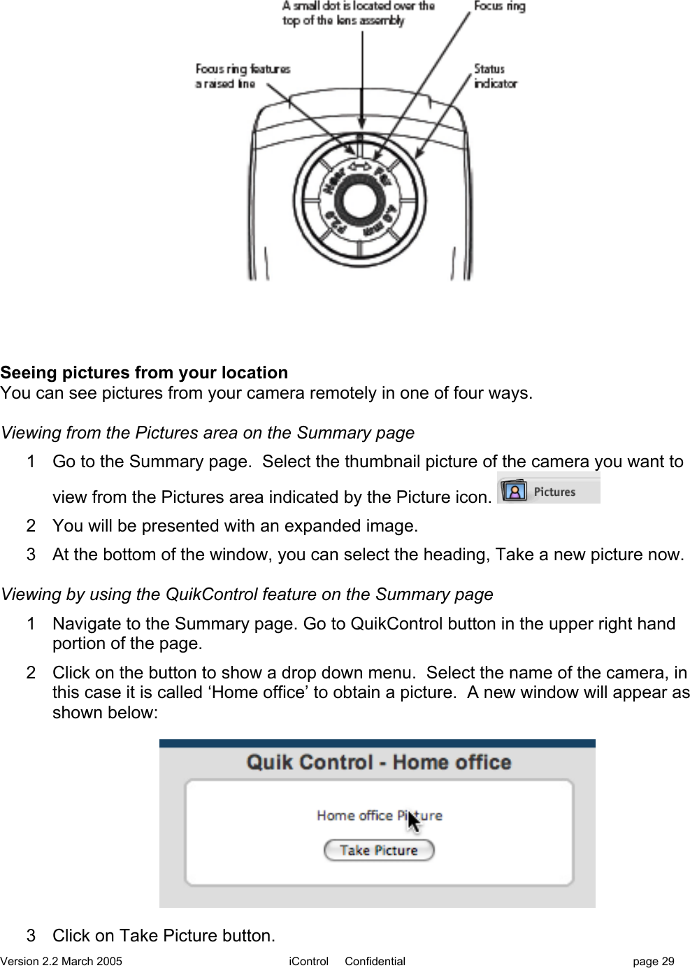 Version 2.2 March 2005 iControl     Confidential page 29Seeing pictures from your locationYou can see pictures from your camera remotely in one of four ways.Viewing from the Pictures area on the Summary page1  Go to the Summary page.  Select the thumbnail picture of the camera you want toview from the Pictures area indicated by the Picture icon. 2  You will be presented with an expanded image.3  At the bottom of the window, you can select the heading, Take a new picture now.Viewing by using the QuikControl feature on the Summary page1  Navigate to the Summary page. Go to QuikControl button in the upper right handportion of the page.2  Click on the button to show a drop down menu.  Select the name of the camera, inthis case it is called ‘Home office’ to obtain a picture.  A new window will appear asshown below:3  Click on Take Picture button.