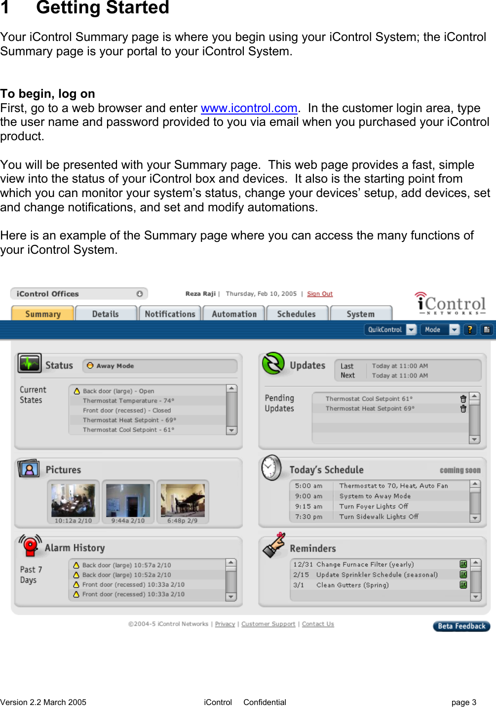 Version 2.2 March 2005 iControl     Confidential page 31     Getting StartedYour iControl Summary page is where you begin using your iControl System; the iControlSummary page is your portal to your iControl System.To begin, log onFirst, go to a web browser and enter www.icontrol.com.  In the customer login area, typethe user name and password provided to you via email when you purchased your iControlproduct.You will be presented with your Summary page.  This web page provides a fast, simpleview into the status of your iControl box and devices.  It also is the starting point fromwhich you can monitor your system’s status, change your devices’ setup, add devices, setand change notifications, and set and modify automations.Here is an example of the Summary page where you can access the many functions ofyour iControl System.