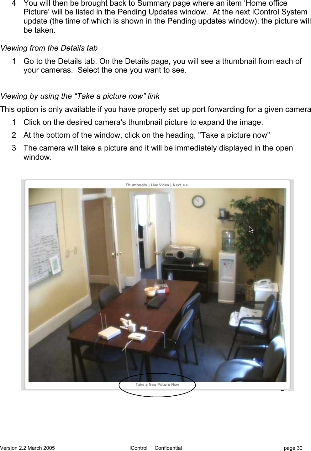 Version 2.2 March 2005 iControl     Confidential page 304  You will then be brought back to Summary page where an item ‘Home officePicture’ will be listed in the Pending Updates window.  At the next iControl Systemupdate (the time of which is shown in the Pending updates window), the picture willbe taken.Viewing from the Details tab1  Go to the Details tab. On the Details page, you will see a thumbnail from each ofyour cameras.  Select the one you want to see.Viewing by using the “Take a picture now” linkThis option is only available if you have properly set up port forwarding for a given camera1  Click on the desired camera&apos;s thumbnail picture to expand the image.2  At the bottom of the window, click on the heading, &quot;Take a picture now&quot;3  The camera will take a picture and it will be immediately displayed in the openwindow.