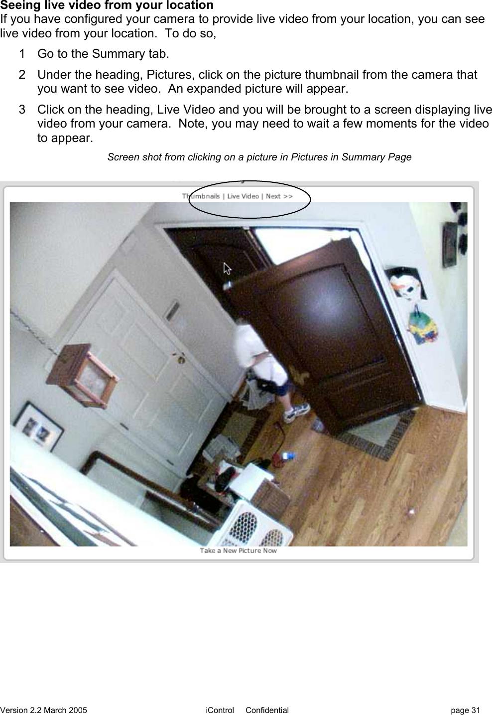 Version 2.2 March 2005 iControl     Confidential page 31Seeing live video from your locationIf you have configured your camera to provide live video from your location, you can seelive video from your location.  To do so,1  Go to the Summary tab.2  Under the heading, Pictures, click on the picture thumbnail from the camera thatyou want to see video.  An expanded picture will appear.3  Click on the heading, Live Video and you will be brought to a screen displaying livevideo from your camera.  Note, you may need to wait a few moments for the videoto appear.Screen shot from clicking on a picture in Pictures in Summary Page