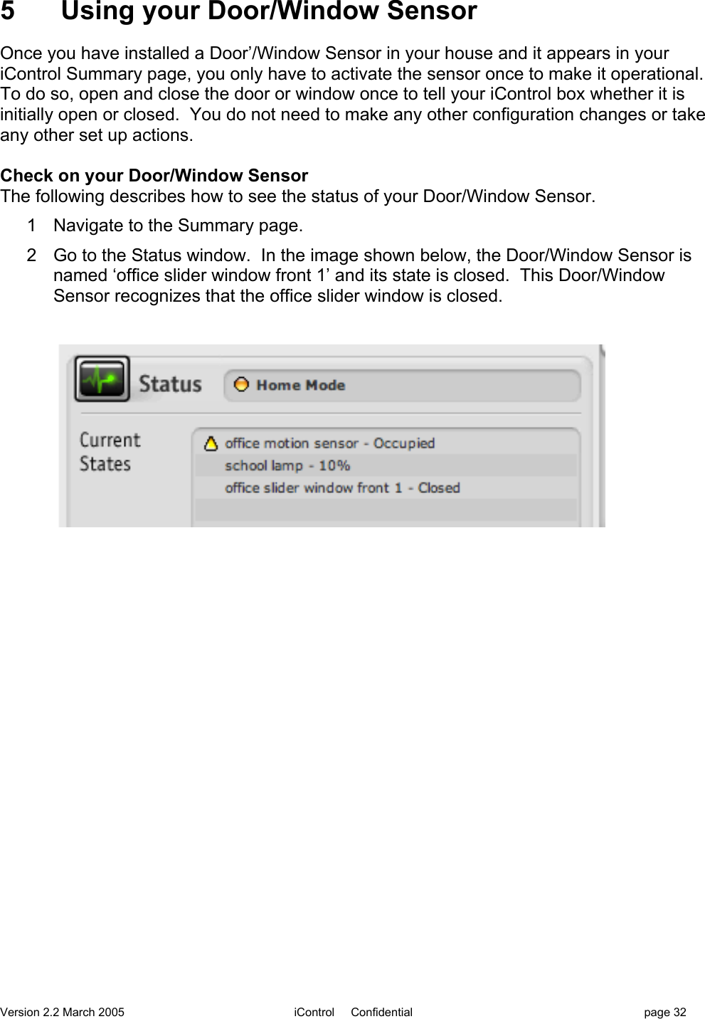 Version 2.2 March 2005 iControl     Confidential page 325  Using your Door/Window SensorOnce you have installed a Door’/Window Sensor in your house and it appears in youriControl Summary page, you only have to activate the sensor once to make it operational.To do so, open and close the door or window once to tell your iControl box whether it isinitially open or closed.  You do not need to make any other configuration changes or takeany other set up actions.Check on your Door/Window SensorThe following describes how to see the status of your Door/Window Sensor.1  Navigate to the Summary page.2  Go to the Status window.  In the image shown below, the Door/Window Sensor isnamed ‘office slider window front 1’ and its state is closed.  This Door/WindowSensor recognizes that the office slider window is closed.