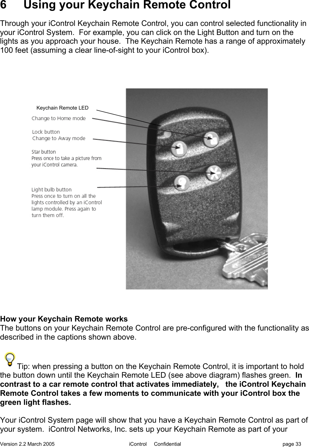 Version 2.2 March 2005 iControl     Confidential page 336 Using your Keychain Remote ControlThrough your iControl Keychain Remote Control, you can control selected functionality inyour iControl System.  For example, you can click on the Light Button and turn on thelights as you approach your house.  The Keychain Remote has a range of approximately100 feet (assuming a clear line-of-sight to your iControl box).How your Keychain Remote worksThe buttons on your Keychain Remote Control are pre-configured with the functionality asdescribed in the captions shown above.Tip: when pressing a button on the Keychain Remote Control, it is important to holdthe button down until the Keychain Remote LED (see above diagram) flashes green.  Incontrast to a car remote control that activates immediately,   the iControl KeychainRemote Control takes a few moments to communicate with your iControl box thegreen light flashes.Your iControl System page will show that you have a Keychain Remote Control as part ofyour system.  iControl Networks, Inc. sets up your Keychain Remote as part of yourKeychain Remote LED