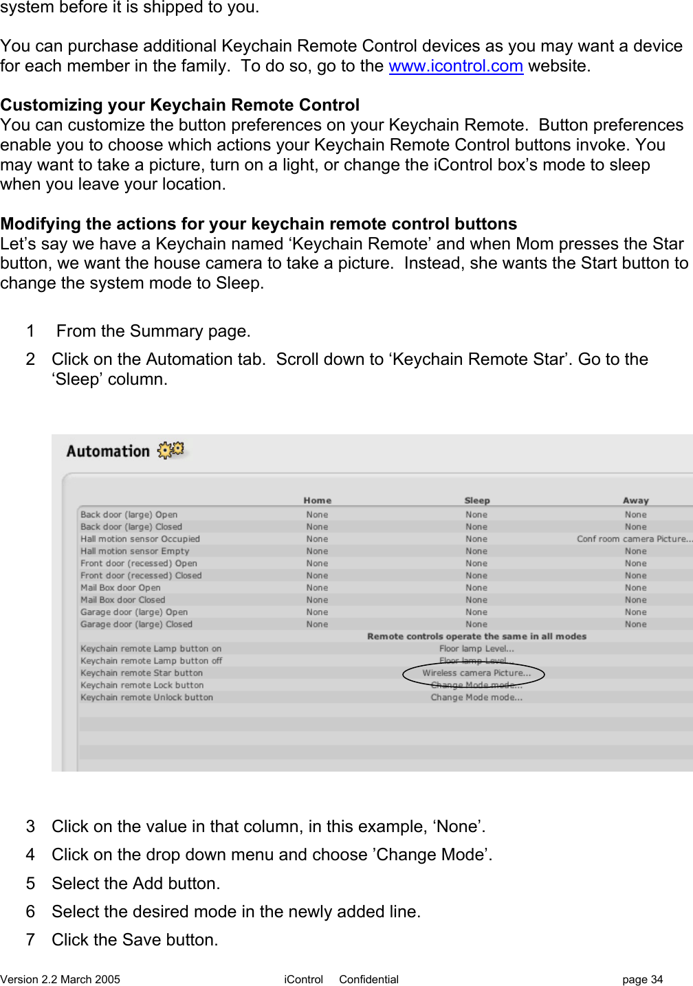 Version 2.2 March 2005 iControl     Confidential page 34system before it is shipped to you.You can purchase additional Keychain Remote Control devices as you may want a devicefor each member in the family.  To do so, go to the www.icontrol.com website.Customizing your Keychain Remote ControlYou can customize the button preferences on your Keychain Remote.  Button preferencesenable you to choose which actions your Keychain Remote Control buttons invoke. Youmay want to take a picture, turn on a light, or change the iControl box’s mode to sleepwhen you leave your location.Modifying the actions for your keychain remote control buttonsLet’s say we have a Keychain named ‘Keychain Remote’ and when Mom presses the Starbutton, we want the house camera to take a picture.  Instead, she wants the Start button tochange the system mode to Sleep.1   From the Summary page.2  Click on the Automation tab.  Scroll down to ‘Keychain Remote Star’. Go to the‘Sleep’ column.3  Click on the value in that column, in this example, ‘None’.4  Click on the drop down menu and choose ’Change Mode’.5  Select the Add button.6  Select the desired mode in the newly added line.7  Click the Save button.