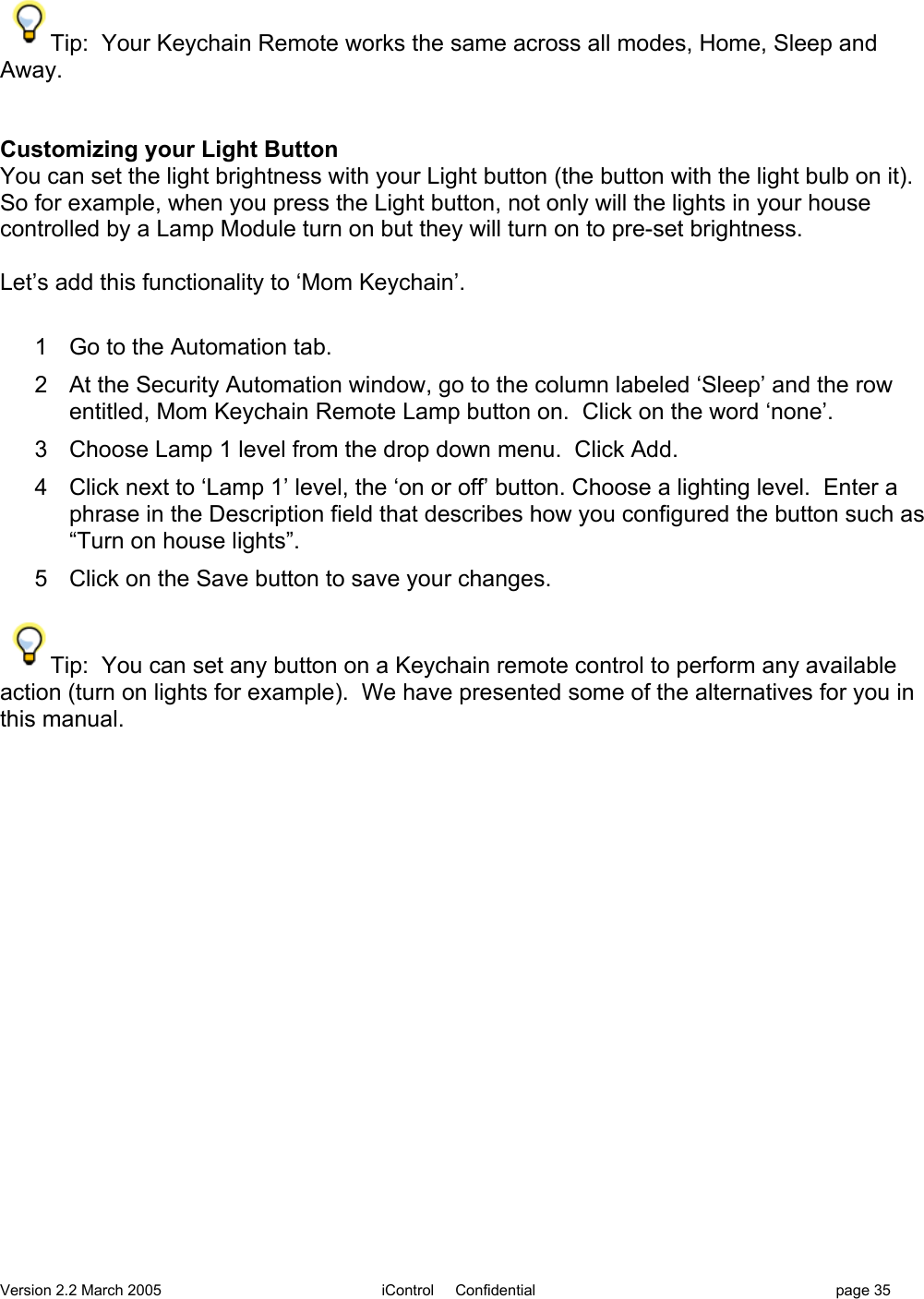 Version 2.2 March 2005 iControl     Confidential page 35Tip:  Your Keychain Remote works the same across all modes, Home, Sleep andAway.Customizing your Light ButtonYou can set the light brightness with your Light button (the button with the light bulb on it).So for example, when you press the Light button, not only will the lights in your housecontrolled by a Lamp Module turn on but they will turn on to pre-set brightness.Let’s add this functionality to ‘Mom Keychain’.1  Go to the Automation tab.2  At the Security Automation window, go to the column labeled ‘Sleep’ and the rowentitled, Mom Keychain Remote Lamp button on.  Click on the word ‘none’.3  Choose Lamp 1 level from the drop down menu.  Click Add.4  Click next to ‘Lamp 1’ level, the ‘on or off’ button. Choose a lighting level.  Enter aphrase in the Description field that describes how you configured the button such as“Turn on house lights”.5  Click on the Save button to save your changes.Tip:  You can set any button on a Keychain remote control to perform any availableaction (turn on lights for example).  We have presented some of the alternatives for you inthis manual.