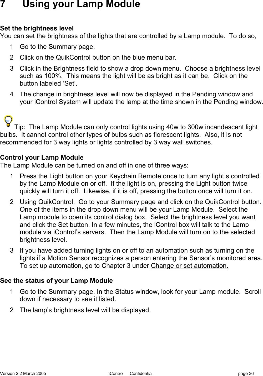 Version 2.2 March 2005 iControl     Confidential page 367  Using your Lamp ModuleSet the brightness levelYou can set the brightness of the lights that are controlled by a Lamp module.  To do so,1  Go to the Summary page.2  Click on the QuikControl button on the blue menu bar.3  Click in the Brightness field to show a drop down menu.  Choose a brightness levelsuch as 100%.  This means the light will be as bright as it can be.  Click on thebutton labeled ‘Set’.4  The change in brightness level will now be displayed in the Pending window andyour iControl System will update the lamp at the time shown in the Pending window.Tip:  The Lamp Module can only control lights using 40w to 300w incandescent lightbulbs.  It cannot control other types of bulbs such as florescent lights.  Also, it is notrecommended for 3 way lights or lights controlled by 3 way wall switches.Control your Lamp ModuleThe Lamp Module can be turned on and off in one of three ways:1  Press the Light button on your Keychain Remote once to turn any light s controlledby the Lamp Module on or off.  If the light is on, pressing the Light button twicequickly will turn it off.  Likewise, if it is off, pressing the button once will turn it on.2  Using QuikControl.  Go to your Summary page and click on the QuikControl button.One of the items in the drop down menu will be your Lamp Module.  Select theLamp module to open its control dialog box.  Select the brightness level you wantand click the Set button. In a few minutes, the iControl box will talk to the Lampmodule via iControl’s servers.  Then the Lamp Module will turn on to the selectedbrightness level.3  If you have added turning lights on or off to an automation such as turning on thelights if a Motion Sensor recognizes a person entering the Sensor’s monitored area.To set up automation, go to Chapter 3 under Change or set automation.See the status of your Lamp Module1  Go to the Summary page. In the Status window, look for your Lamp module.  Scrolldown if necessary to see it listed.2  The lamp’s brightness level will be displayed.