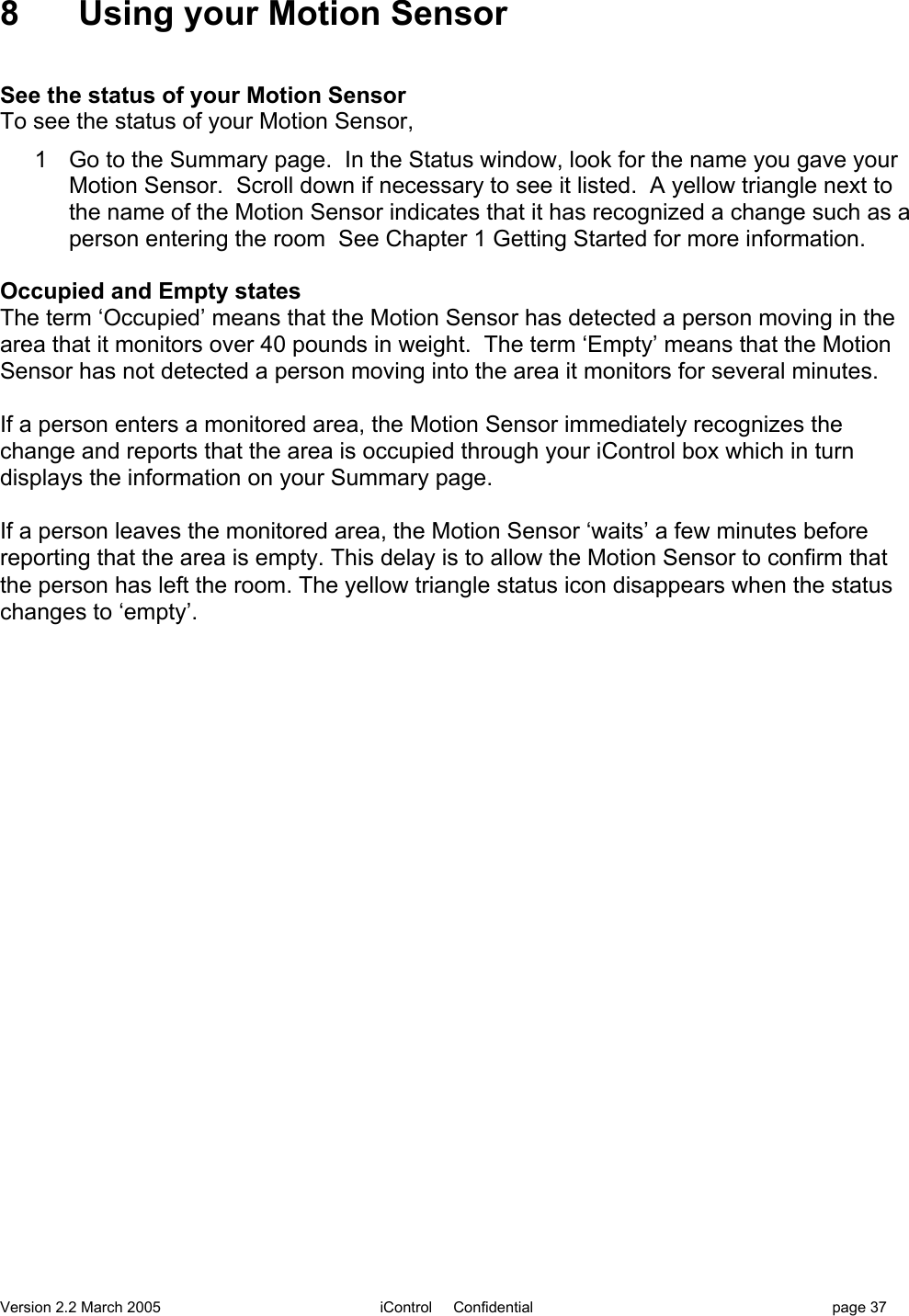 Version 2.2 March 2005 iControl     Confidential page 378  Using your Motion SensorSee the status of your Motion SensorTo see the status of your Motion Sensor,1  Go to the Summary page.  In the Status window, look for the name you gave yourMotion Sensor.  Scroll down if necessary to see it listed.  A yellow triangle next tothe name of the Motion Sensor indicates that it has recognized a change such as aperson entering the room  See Chapter 1 Getting Started for more information.Occupied and Empty statesThe term ‘Occupied’ means that the Motion Sensor has detected a person moving in thearea that it monitors over 40 pounds in weight.  The term ‘Empty’ means that the MotionSensor has not detected a person moving into the area it monitors for several minutes.If a person enters a monitored area, the Motion Sensor immediately recognizes thechange and reports that the area is occupied through your iControl box which in turndisplays the information on your Summary page.If a person leaves the monitored area, the Motion Sensor ‘waits’ a few minutes beforereporting that the area is empty. This delay is to allow the Motion Sensor to confirm thatthe person has left the room. The yellow triangle status icon disappears when the statuschanges to ‘empty’.