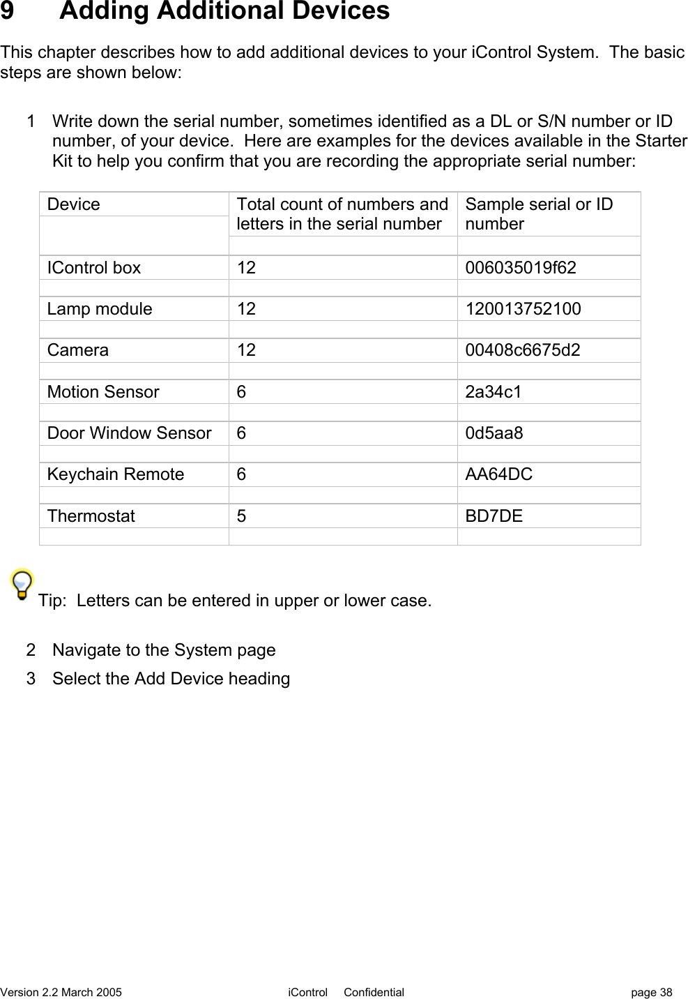 Version 2.2 March 2005 iControl     Confidential page 389  Adding Additional DevicesThis chapter describes how to add additional devices to your iControl System.  The basicsteps are shown below:1  Write down the serial number, sometimes identified as a DL or S/N number or IDnumber, of your device.  Here are examples for the devices available in the StarterKit to help you confirm that you are recording the appropriate serial number:DeviceTotal count of numbers andletters in the serial numberSample serial or IDnumberIControl box12006035019f62Lamp module12120013752100Camera1200408c6675d2Motion Sensor62a34c1Door Window Sensor60d5aa8Keychain Remote6AA64DCThermostat5BD7DETip:  Letters can be entered in upper or lower case.2  Navigate to the System page3  Select the Add Device heading