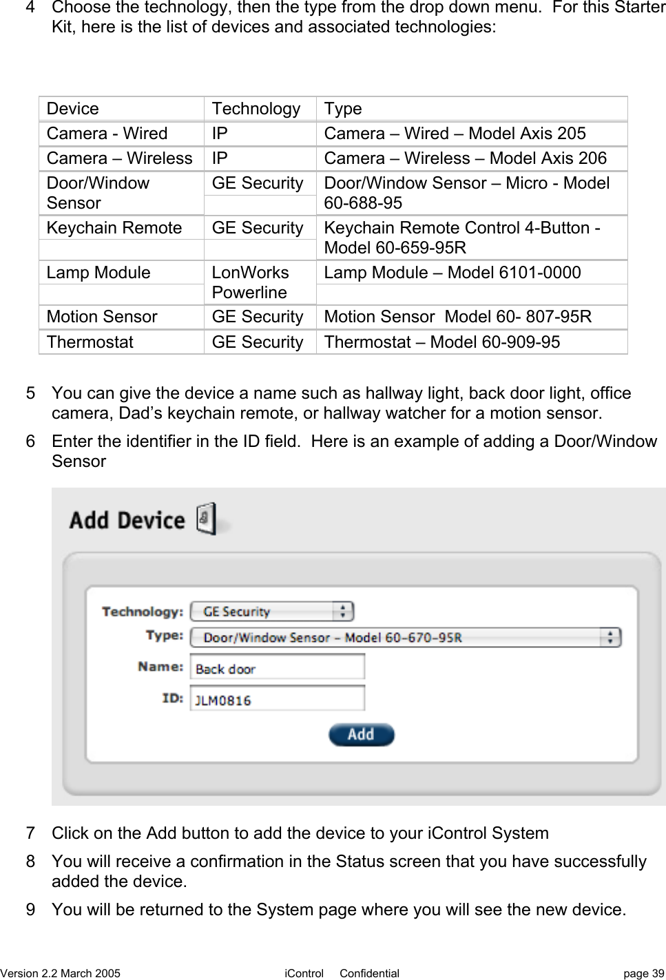 Version 2.2 March 2005 iControl     Confidential page 394  Choose the technology, then the type from the drop down menu.  For this StarterKit, here is the list of devices and associated technologies:DeviceTechnologyTypeCamera - WiredIPCamera – Wired – Model Axis 205Camera – WirelessIPCamera – Wireless – Model Axis 206Door/WindowSensorGE SecurityDoor/Window Sensor – Micro - Model60-688-95Keychain RemoteGE SecurityKeychain Remote Control 4-Button -Model 60-659-95RLamp ModuleLonWorksPowerlineLamp Module – Model 6101-0000Motion SensorGE SecurityMotion Sensor  Model 60- 807-95RThermostatGE SecurityThermostat – Model 60-909-955  You can give the device a name such as hallway light, back door light, officecamera, Dad’s keychain remote, or hallway watcher for a motion sensor.6  Enter the identifier in the ID field.  Here is an example of adding a Door/WindowSensor7  Click on the Add button to add the device to your iControl System8  You will receive a confirmation in the Status screen that you have successfullyadded the device.9  You will be returned to the System page where you will see the new device.