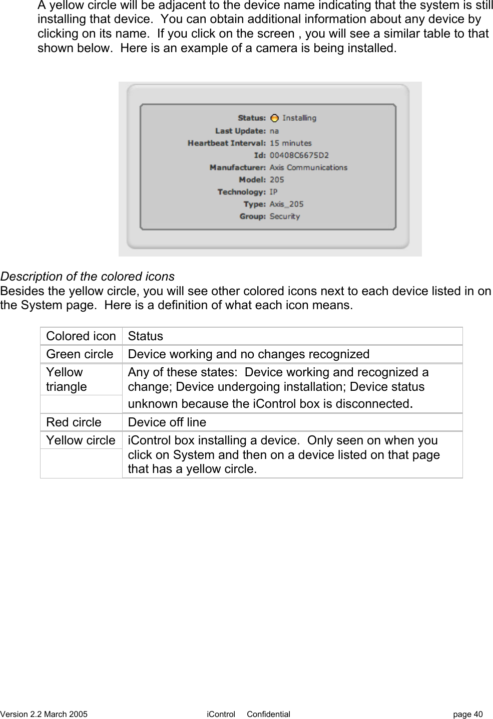 Version 2.2 March 2005 iControl     Confidential page 40A yellow circle will be adjacent to the device name indicating that the system is stillinstalling that device.  You can obtain additional information about any device byclicking on its name.  If you click on the screen , you will see a similar table to thatshown below.  Here is an example of a camera is being installed.Description of the colored iconsBesides the yellow circle, you will see other colored icons next to each device listed in onthe System page.  Here is a definition of what each icon means.Colored iconStatusGreen circleDevice working and no changes recognizedYellowtriangleAny of these states:  Device working and recognized achange; Device undergoing installation; Device statusunknown because the iControl box is disconnected.Red circleDevice off lineYellow circleiControl box installing a device.  Only seen on when youclick on System and then on a device listed on that pagethat has a yellow circle.