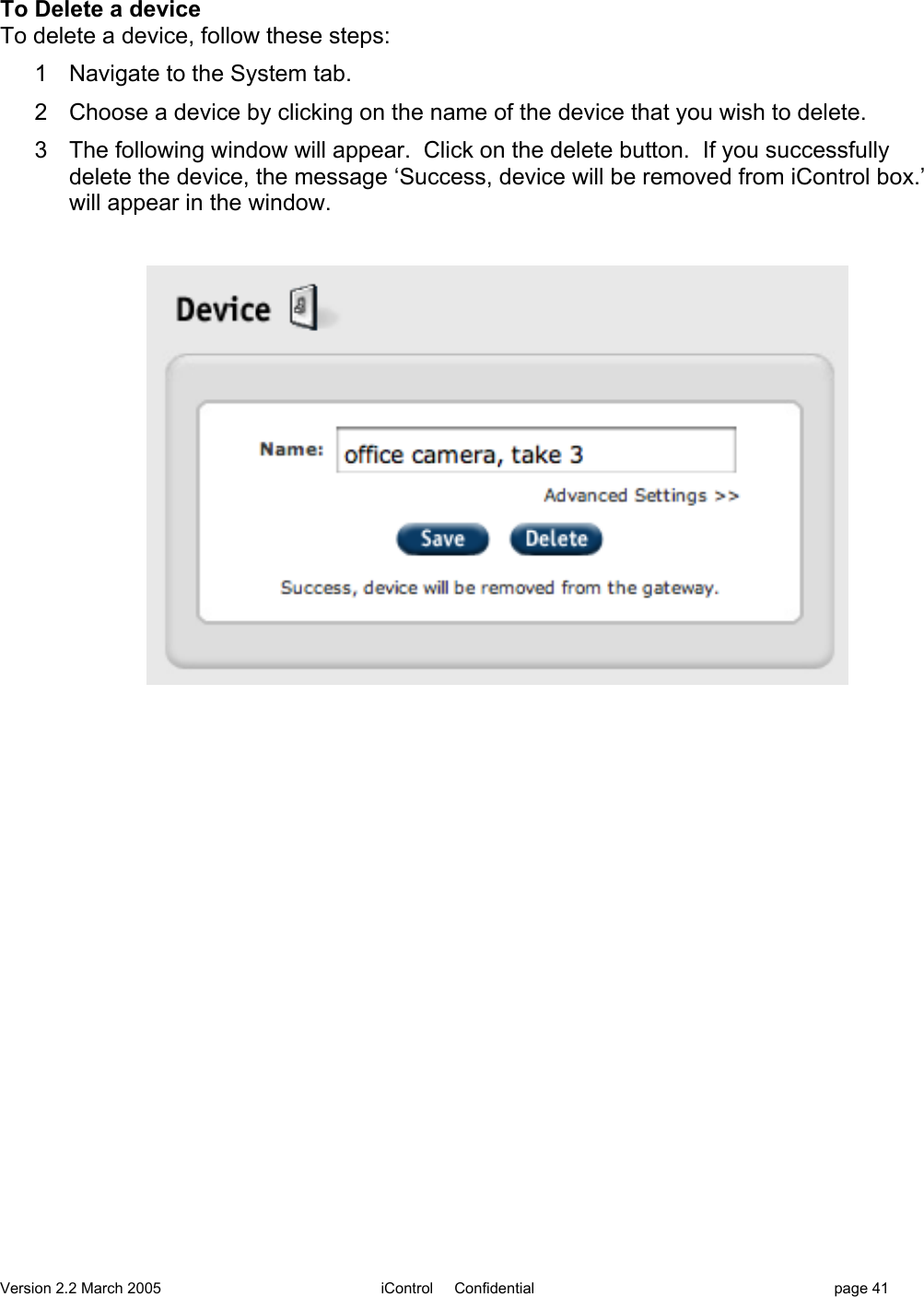 Version 2.2 March 2005 iControl     Confidential page 41To Delete a deviceTo delete a device, follow these steps:1  Navigate to the System tab.2  Choose a device by clicking on the name of the device that you wish to delete.3  The following window will appear.  Click on the delete button.  If you successfullydelete the device, the message ‘Success, device will be removed from iControl box.’will appear in the window.