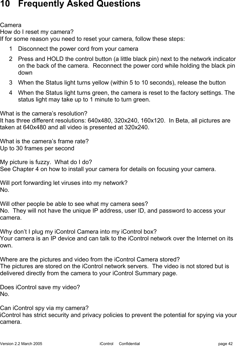 Version 2.2 March 2005 iControl     Confidential page 4210 Frequently Asked QuestionsCameraHow do I reset my camera?If for some reason you need to reset your camera, follow these steps:1  Disconnect the power cord from your camera2  Press and HOLD the control button (a little black pin) next to the network indicatoron the back of the camera.  Reconnect the power cord while holding the black pindown3  When the Status light turns yellow (within 5 to 10 seconds), release the button4  When the Status light turns green, the camera is reset to the factory settings. Thestatus light may take up to 1 minute to turn green.What is the camera’s resolution?It has three different resolutions: 640x480, 320x240, 160x120.  In Beta, all pictures aretaken at 640x480 and all video is presented at 320x240.What is the camera’s frame rate?Up to 30 frames per secondMy picture is fuzzy.  What do I do?See Chapter 4 on how to install your camera for details on focusing your camera.Will port forwarding let viruses into my network?No.Will other people be able to see what my camera sees?No.  They will not have the unique IP address, user ID, and password to access yourcamera.Why don’t I plug my iControl Camera into my iControl box?Your camera is an IP device and can talk to the iControl network over the Internet on itsown.Where are the pictures and video from the iControl Camera stored?The pictures are stored on the iControl network servers.  The video is not stored but isdelivered directly from the camera to your iControl Summary page.Does iControl save my video?No.Can iControl spy via my camera?iControl has strict security and privacy policies to prevent the potential for spying via yourcamera.