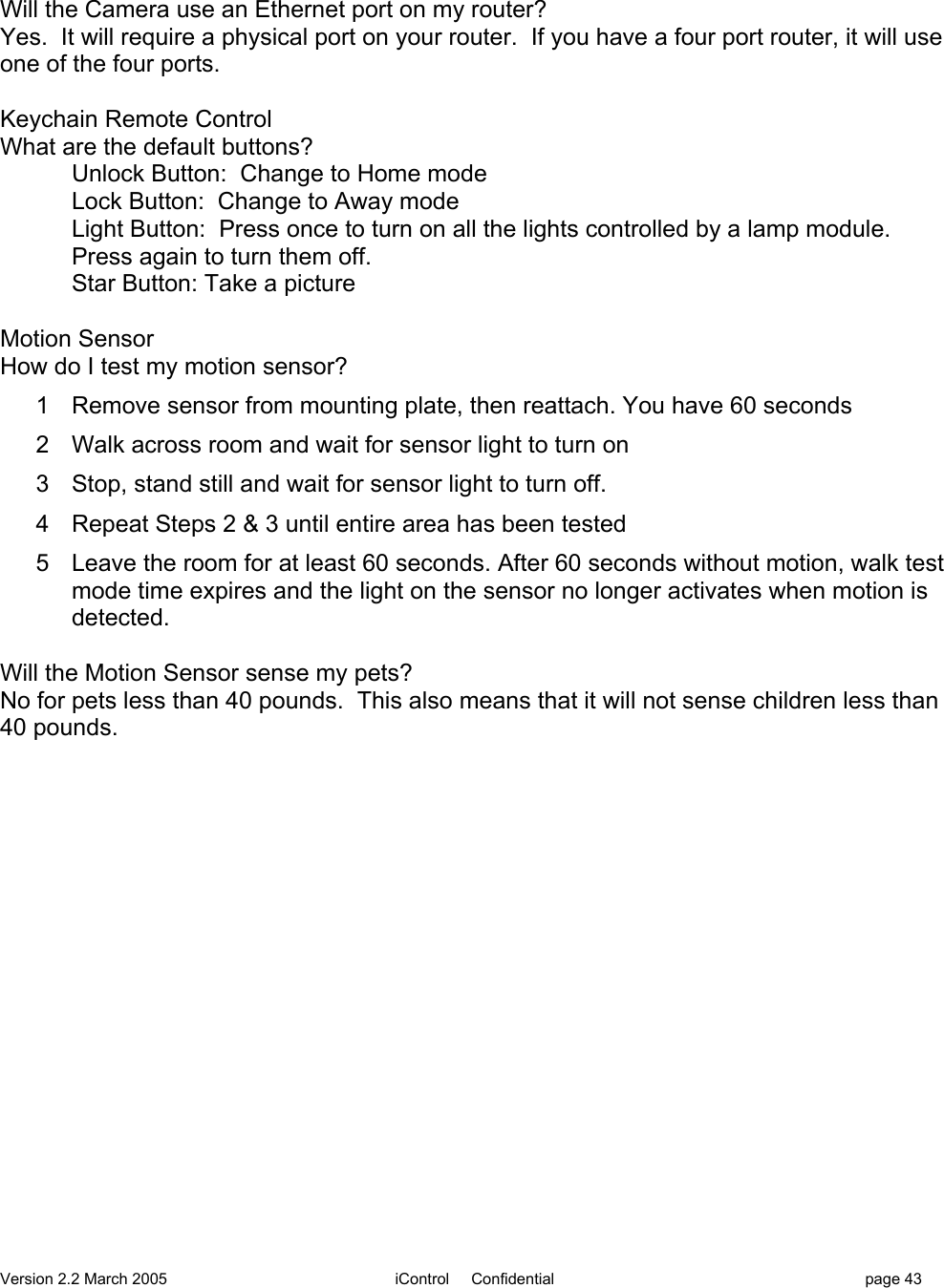 Version 2.2 March 2005 iControl     Confidential page 43Will the Camera use an Ethernet port on my router?Yes.  It will require a physical port on your router.  If you have a four port router, it will useone of the four ports.Keychain Remote ControlWhat are the default buttons?Unlock Button:  Change to Home modeLock Button:  Change to Away modeLight Button:  Press once to turn on all the lights controlled by a lamp module.Press again to turn them off.Star Button: Take a pictureMotion SensorHow do I test my motion sensor?1  Remove sensor from mounting plate, then reattach. You have 60 seconds2  Walk across room and wait for sensor light to turn on3  Stop, stand still and wait for sensor light to turn off.4  Repeat Steps 2 &amp; 3 until entire area has been tested5  Leave the room for at least 60 seconds. After 60 seconds without motion, walk testmode time expires and the light on the sensor no longer activates when motion isdetected.Will the Motion Sensor sense my pets?No for pets less than 40 pounds.  This also means that it will not sense children less than40 pounds.