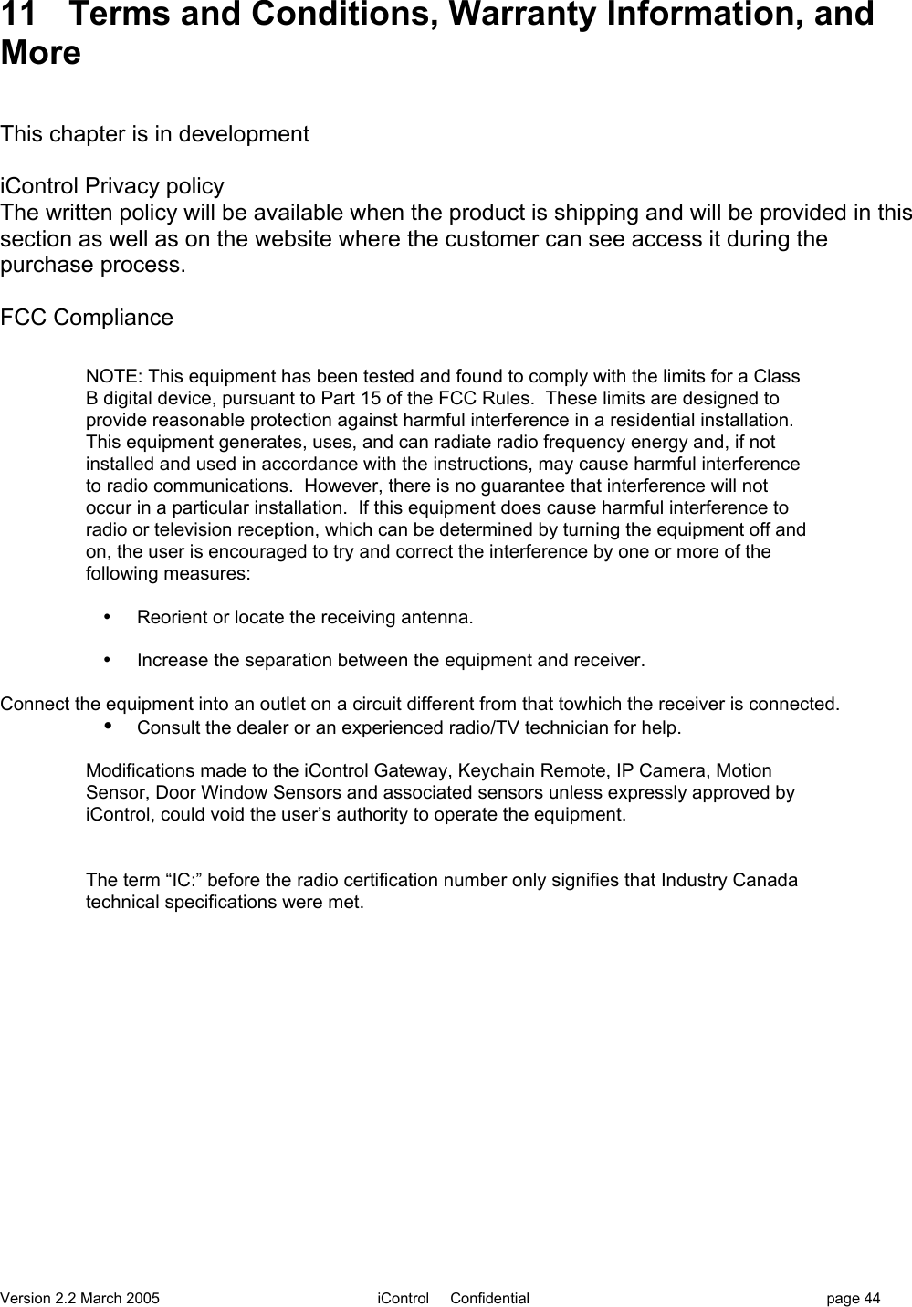 Version 2.2 March 2005 iControl     Confidential page 4411 Terms and Conditions, Warranty Information, andMoreThis chapter is in developmentiControl Privacy policyThe written policy will be available when the product is shipping and will be provided in thissection as well as on the website where the customer can see access it during thepurchase process.FCC ComplianceNOTE: This equipment has been tested and found to comply with the limits for a ClassB digital device, pursuant to Part 15 of the FCC Rules.  These limits are designed toprovide reasonable protection against harmful interference in a residential installation.This equipment generates, uses, and can radiate radio frequency energy and, if notinstalled and used in accordance with the instructions, may cause harmful interferenceto radio communications.  However, there is no guarantee that interference will notoccur in a particular installation.  If this equipment does cause harmful interference toradio or television reception, which can be determined by turning the equipment off andon, the user is encouraged to try and correct the interference by one or more of thefollowing measures:•  Reorient or locate the receiving antenna.•  Increase the separation between the equipment and receiver.Connect the equipment into an outlet on a circuit different from that towhich the receiver is connected.• Consult the dealer or an experienced radio/TV technician for help.Modifications made to the iControl Gateway, Keychain Remote, IP Camera, MotionSensor, Door Window Sensors and associated sensors unless expressly approved byiControl, could void the user’s authority to operate the equipment. The term “IC:” before the radio certification number only signifies that Industry Canadatechnical specifications were met.