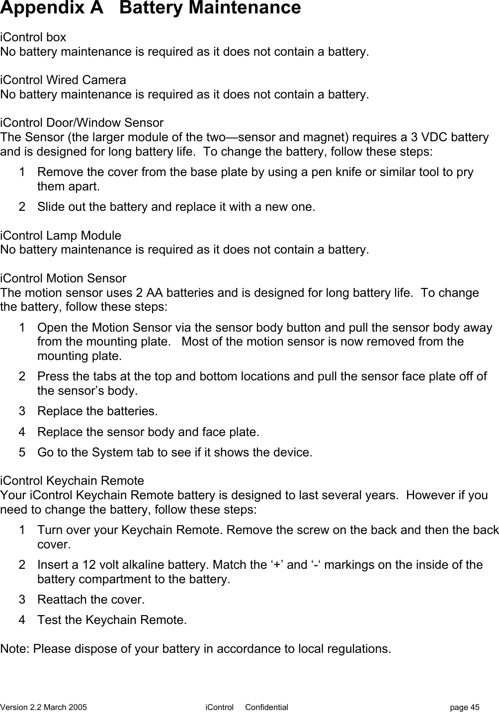 Version 2.2 March 2005 iControl     Confidential page 45Appendix A   Battery MaintenanceiControl boxNo battery maintenance is required as it does not contain a battery.iControl Wired CameraNo battery maintenance is required as it does not contain a battery.iControl Door/Window SensorThe Sensor (the larger module of the two—sensor and magnet) requires a 3 VDC batteryand is designed for long battery life.  To change the battery, follow these steps:1  Remove the cover from the base plate by using a pen knife or similar tool to prythem apart.2  Slide out the battery and replace it with a new one.iControl Lamp ModuleNo battery maintenance is required as it does not contain a battery.iControl Motion SensorThe motion sensor uses 2 AA batteries and is designed for long battery life.  To changethe battery, follow these steps:1  Open the Motion Sensor via the sensor body button and pull the sensor body awayfrom the mounting plate.   Most of the motion sensor is now removed from themounting plate.2  Press the tabs at the top and bottom locations and pull the sensor face plate off ofthe sensor’s body.3  Replace the batteries.4  Replace the sensor body and face plate.5  Go to the System tab to see if it shows the device.iControl Keychain RemoteYour iControl Keychain Remote battery is designed to last several years.  However if youneed to change the battery, follow these steps:1  Turn over your Keychain Remote. Remove the screw on the back and then the backcover.2  Insert a 12 volt alkaline battery. Match the ‘+’ and ‘-‘ markings on the inside of thebattery compartment to the battery.3  Reattach the cover.4  Test the Keychain Remote.Note: Please dispose of your battery in accordance to local regulations.