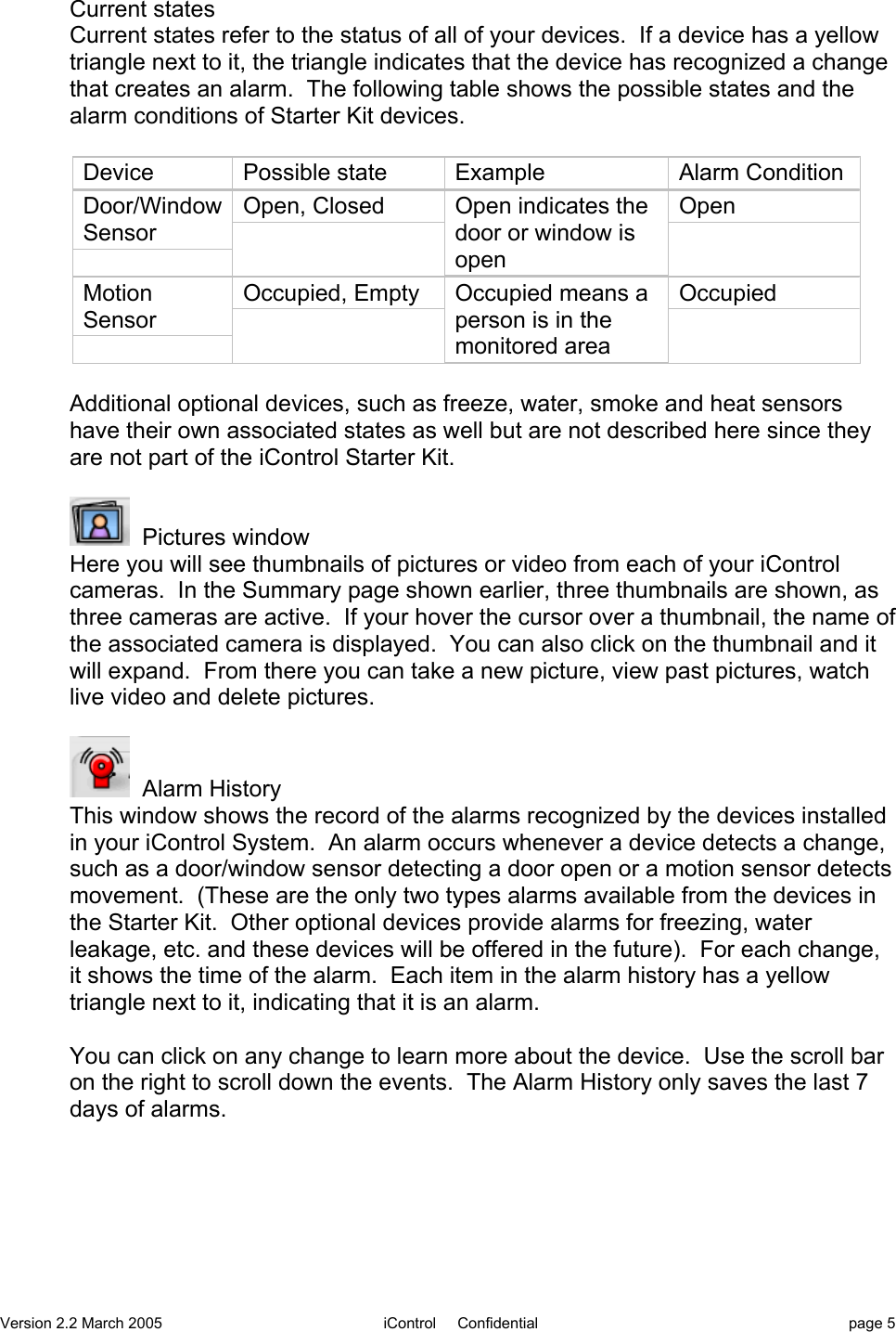 Version 2.2 March 2005 iControl     Confidential page 5Current statesCurrent states refer to the status of all of your devices.  If a device has a yellowtriangle next to it, the triangle indicates that the device has recognized a changethat creates an alarm.  The following table shows the possible states and thealarm conditions of Starter Kit devices.DevicePossible stateExampleAlarm ConditionDoor/WindowSensorOpen, ClosedOpen indicates thedoor or window isopenOpenMotionSensorOccupied, EmptyOccupied means aperson is in themonitored areaOccupiedAdditional optional devices, such as freeze, water, smoke and heat sensorshave their own associated states as well but are not described here since theyare not part of the iControl Starter Kit.  Pictures windowHere you will see thumbnails of pictures or video from each of your iControlcameras.  In the Summary page shown earlier, three thumbnails are shown, asthree cameras are active.  If your hover the cursor over a thumbnail, the name ofthe associated camera is displayed.  You can also click on the thumbnail and itwill expand.  From there you can take a new picture, view past pictures, watchlive video and delete pictures.  Alarm HistoryThis window shows the record of the alarms recognized by the devices installedin your iControl System.  An alarm occurs whenever a device detects a change,such as a door/window sensor detecting a door open or a motion sensor detectsmovement.  (These are the only two types alarms available from the devices inthe Starter Kit.  Other optional devices provide alarms for freezing, waterleakage, etc. and these devices will be offered in the future).  For each change,it shows the time of the alarm.  Each item in the alarm history has a yellowtriangle next to it, indicating that it is an alarm.You can click on any change to learn more about the device.  Use the scroll baron the right to scroll down the events.  The Alarm History only saves the last 7days of alarms.