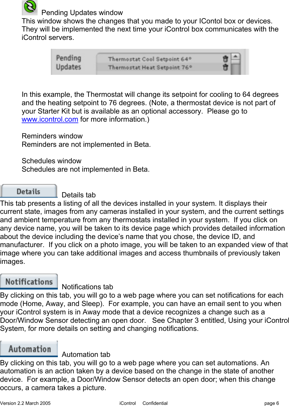 Version 2.2 March 2005 iControl     Confidential page 6  Pending Updates windowThis window shows the changes that you made to your IContol box or devices.They will be implemented the next time your iControl box communicates with theiControl servers.In this example, the Thermostat will change its setpoint for cooling to 64 degreesand the heating setpoint to 76 degrees. (Note, a thermostat device is not part ofyour Starter Kit but is available as an optional accessory.  Please go towww.icontrol.com for more information.)Reminders windowReminders are not implemented in Beta.Schedules windowSchedules are not implemented in Beta.  Details tabThis tab presents a listing of all the devices installed in your system. It displays theircurrent state, images from any cameras installed in your system, and the current settingsand ambient temperature from any thermostats installed in your system.  If you click onany device name, you will be taken to its device page which provides detailed informationabout the device including the device’s name that you chose, the device ID, andmanufacturer.  If you click on a photo image, you will be taken to an expanded view of thatimage where you can take additional images and access thumbnails of previously takenimages.  Notifications tabBy clicking on this tab, you will go to a web page where you can set notifications for eachmode (Home, Away, and Sleep).  For example, you can have an email sent to you whenyour iControl system is in Away mode that a device recognizes a change such as aDoor/Window Sensor detecting an open door.   See Chapter 3 entitled, Using your iControlSystem, for more details on setting and changing notifications.  Automation tabBy clicking on this tab, you will go to a web page where you can set automations. Anautomation is an action taken by a device based on the change in the state of anotherdevice.  For example, a Door/Window Sensor detects an open door; when this changeoccurs, a camera takes a picture.