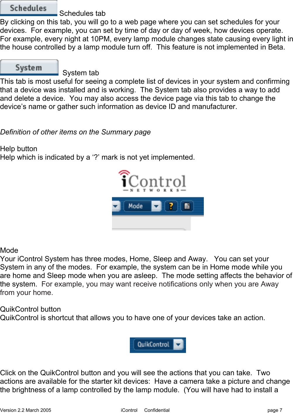 Version 2.2 March 2005 iControl     Confidential page 7 Schedules tabBy clicking on this tab, you will go to a web page where you can set schedules for yourdevices.  For example, you can set by time of day or day of week, how devices operate.For example, every night at 10PM, every lamp module changes state causing every light inthe house controlled by a lamp module turn off.  This feature is not implemented in Beta.  System tabThis tab is most useful for seeing a complete list of devices in your system and confirmingthat a device was installed and is working.  The System tab also provides a way to addand delete a device.  You may also access the device page via this tab to change thedevice’s name or gather such information as device ID and manufacturer.Definition of other items on the Summary pageHelp buttonHelp which is indicated by a ‘?’ mark is not yet implemented.ModeYour iControl System has three modes, Home, Sleep and Away.   You can set yourSystem in any of the modes.  For example, the system can be in Home mode while youare home and Sleep mode when you are asleep.  The mode setting affects the behavior ofthe system.  For example, you may want receive notifications only when you are Awayfrom your home.QuikControl buttonQuikControl is shortcut that allows you to have one of your devices take an action.Click on the QuikControl button and you will see the actions that you can take.  Twoactions are available for the starter kit devices:  Have a camera take a picture and changethe brightness of a lamp controlled by the lamp module.  (You will have had to install a