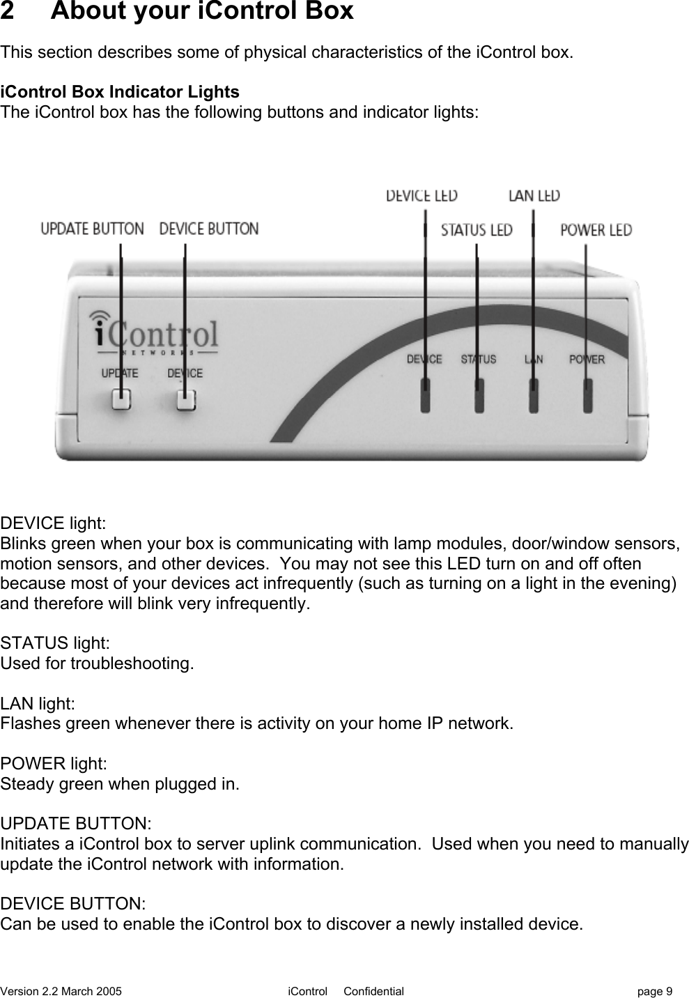 Version 2.2 March 2005 iControl     Confidential page 92     About your iControl BoxThis section describes some of physical characteristics of the iControl box.iControl Box Indicator LightsThe iControl box has the following buttons and indicator lights:DEVICE light:Blinks green when your box is communicating with lamp modules, door/window sensors,motion sensors, and other devices.  You may not see this LED turn on and off oftenbecause most of your devices act infrequently (such as turning on a light in the evening)and therefore will blink very infrequently.STATUS light:Used for troubleshooting.LAN light:Flashes green whenever there is activity on your home IP network.POWER light:Steady green when plugged in.UPDATE BUTTON:Initiates a iControl box to server uplink communication.  Used when you need to manuallyupdate the iControl network with information.DEVICE BUTTON:Can be used to enable the iControl box to discover a newly installed device.