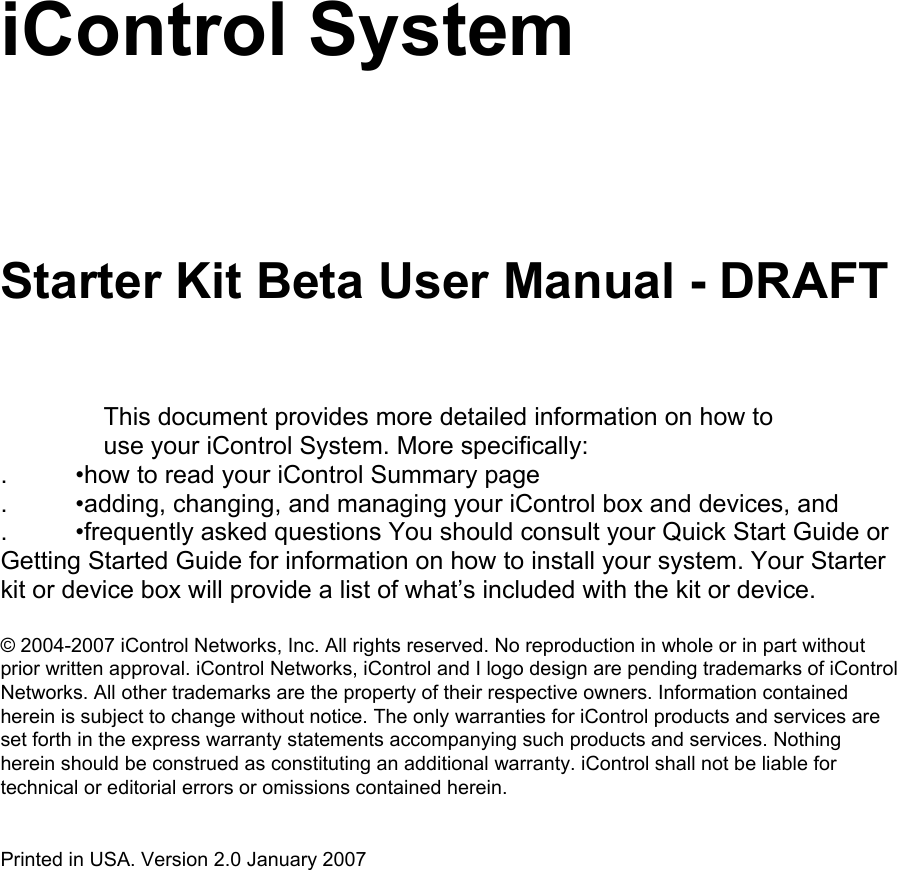 iControl System  Starter Kit Beta User Manual - DRAFT  This document provides more detailed information on how to use your iControl System. More specifically:  .  •how to read your iControl Summary page  .  •adding, changing, and managing your iControl box and devices, and  .  •frequently asked questions You should consult your Quick Start Guide or Getting Started Guide for information on how to install your system. Your Starter kit or device box will provide a list of what’s included with the kit or device.   © 2004-2007 iControl Networks, Inc. All rights reserved. No reproduction in whole or in part without prior written approval. iControl Networks, iControl and I logo design are pending trademarks of iControl Networks. All other trademarks are the property of their respective owners. Information contained herein is subject to change without notice. The only warranties for iControl products and services are set forth in the express warranty statements accompanying such products and services. Nothing herein should be construed as constituting an additional warranty. iControl shall not be liable for technical or editorial errors or omissions contained herein.  Printed in USA. Version 2.0 January 2007          