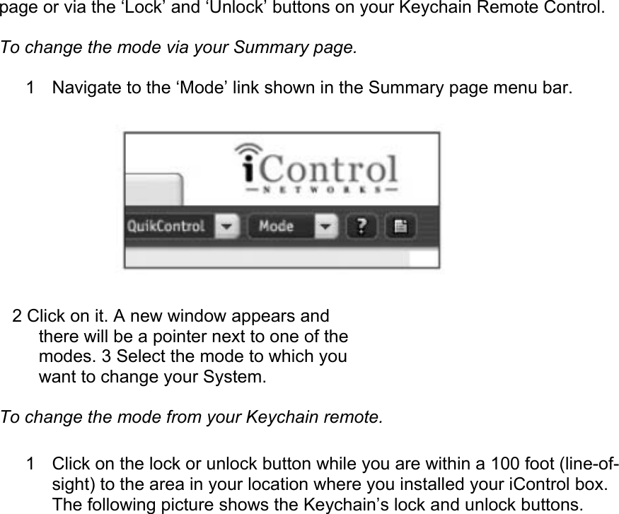 page or via the ‘Lock’ and ‘Unlock’ buttons on your Keychain Remote Control.  To change the mode via your Summary page.  1  Navigate to the ‘Mode’ link shown in the Summary page menu bar.   2 Click on it. A new window appears and there will be a pointer next to one of the modes. 3 Select the mode to which you want to change your System.  To change the mode from your Keychain remote.  1  Click on the lock or unlock button while you are within a 100 foot (line-of-sight) to the area in your location where you installed your iControl box. The following picture shows the Keychain’s lock and unlock buttons.  