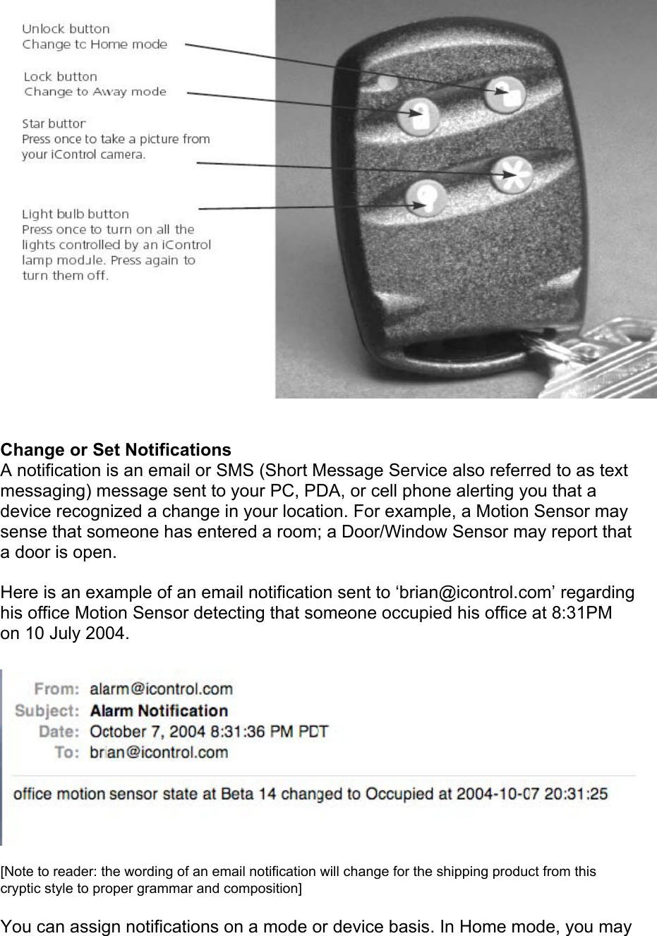  Change or Set Notifications  A notification is an email or SMS (Short Message Service also referred to as text messaging) message sent to your PC, PDA, or cell phone alerting you that a device recognized a change in your location. For example, a Motion Sensor may sense that someone has entered a room; a Door/Window Sensor may report that a door is open.  Here is an example of an email notification sent to ‘brian@icontrol.com’ regarding his office Motion Sensor detecting that someone occupied his office at 8:31PM on 10 July 2004.   [Note to reader: the wording of an email notification will change for the shipping product from this cryptic style to proper grammar and composition]  You can assign notifications on a mode or device basis. In Home mode, you may 