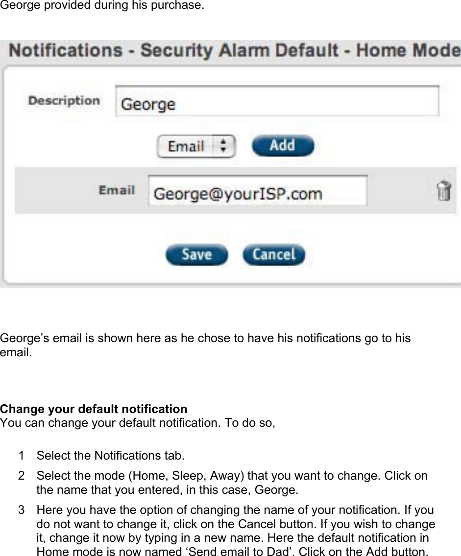 George provided during his purchase.   George’s email is shown here as he chose to have his notifications go to his email.  Change your default notification  You can change your default notification. To do so,  1  Select the Notifications tab.  2  Select the mode (Home, Sleep, Away) that you want to change. Click on the name that you entered, in this case, George.  3  Here you have the option of changing the name of your notification. If you do not want to change it, click on the Cancel button. If you wish to change it, change it now by typing in a new name. Here the default notification in Home mode is now named ‘Send email to Dad’. Click on the Add button.  