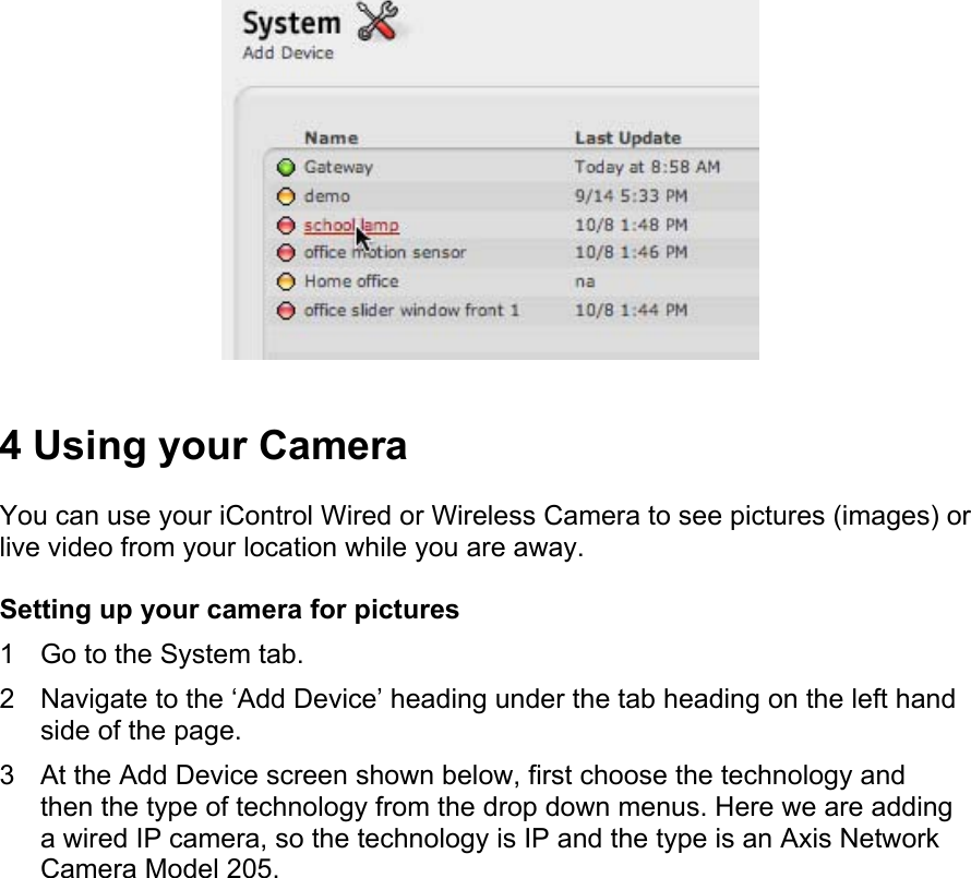  4 Using your Camera  You can use your iControl Wired or Wireless Camera to see pictures (images) or live video from your location while you are away.  Setting up your camera for pictures  1  Go to the System tab.  2  Navigate to the ‘Add Device’ heading under the tab heading on the left hand side of the page.  3  At the Add Device screen shown below, first choose the technology and then the type of technology from the drop down menus. Here we are adding a wired IP camera, so the technology is IP and the type is an Axis Network Camera Model 205.  